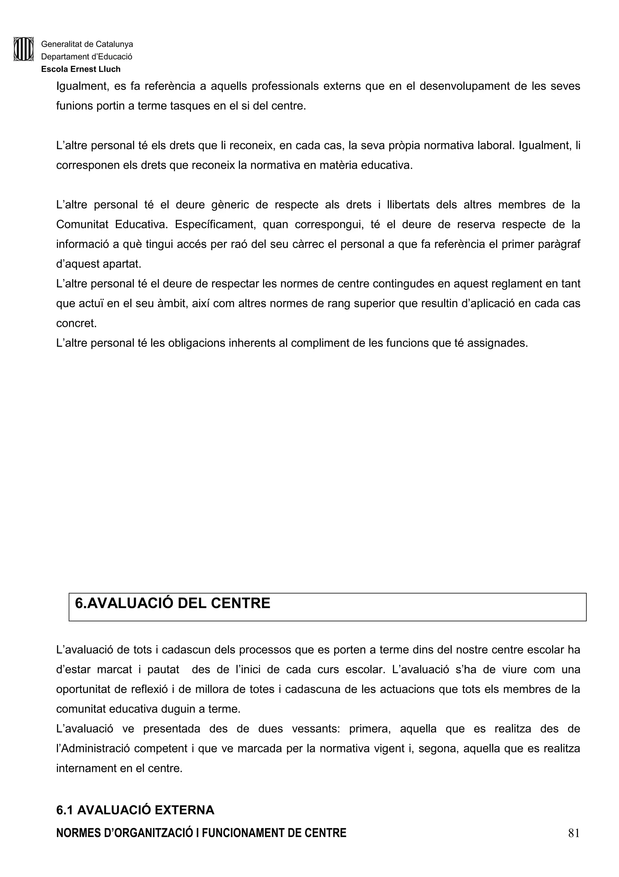 Generalitat de Catalunya
Departament d’Educació
Escola Ernest Lluch
NORMES D’ORGANITZACIÓ I FUNCIONAMENT DE CENTRE 81
Igualment, es fa referència a aquells professionals externs que en el desenvolupament de les seves
funions portin a terme tasques en el si del centre.
L’altre personal té els drets que li reconeix, en cada cas, la seva pròpia normativa laboral. Igualment, li
corresponen els drets que reconeix la normativa en matèria educativa.
L’altre personal té el deure gèneric de respecte als drets i llibertats dels altres membres de la
Comunitat Educativa. Específicament, quan correspongui, té el deure de reserva respecte de la
informació a què tingui accés per raó del seu càrrec el personal a que fa referència el primer paràgraf
d’aquest apartat.
L’altre personal té el deure de respectar les normes de centre contingudes en aquest reglament en tant
que actuï en el seu àmbit, així com altres normes de rang superior que resultin d’aplicació en cada cas
concret.
L’altre personal té les obligacions inherents al compliment de les funcions que té assignades.
6.AVALUACIÓ DEL CENTRE
L’avaluació de tots i cadascun dels processos que es porten a terme dins del nostre centre escolar ha
d’estar marcat i pautat des de l’inici de cada curs escolar. L’avaluació s’ha de viure com una
oportunitat de reflexió i de millora de totes i cadascuna de les actuacions que tots els membres de la
comunitat educativa duguin a terme.
L’avaluació ve presentada des de dues vessants: primera, aquella que es realitza des de
l’Administració competent i que ve marcada per la normativa vigent i, segona, aquella que es realitza
internament en el centre.
6.1 AVALUACIÓ EXTERNA
 