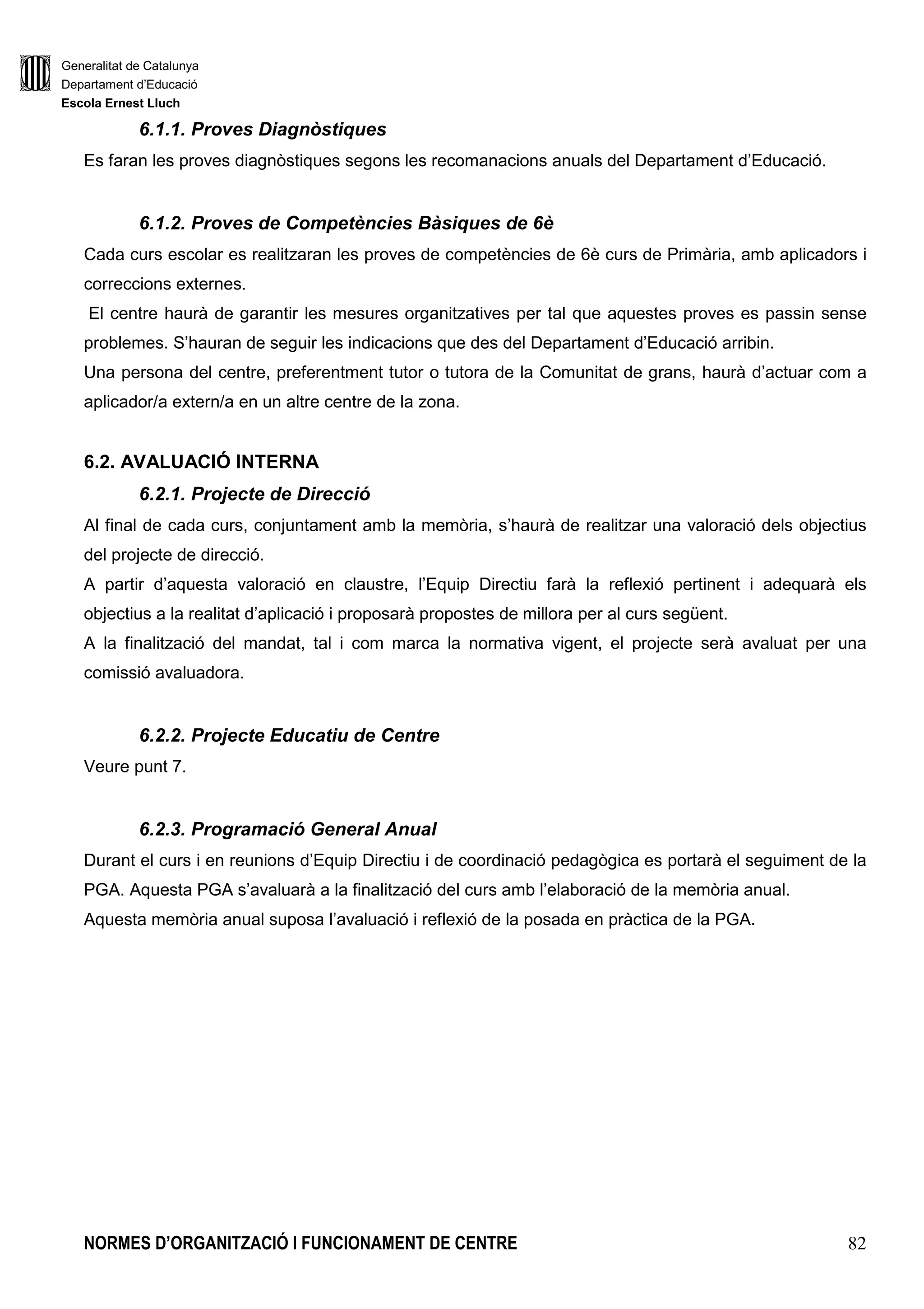 Generalitat de Catalunya
Departament d’Educació
Escola Ernest Lluch
NORMES D’ORGANITZACIÓ I FUNCIONAMENT DE CENTRE 82
6.1.1. Proves Diagnòstiques
Es faran les proves diagnòstiques segons les recomanacions anuals del Departament d’Educació.
6.1.2. Proves de Competències Bàsiques de 6è
Cada curs escolar es realitzaran les proves de competències de 6è curs de Primària, amb aplicadors i
correccions externes.
El centre haurà de garantir les mesures organitzatives per tal que aquestes proves es passin sense
problemes. S’hauran de seguir les indicacions que des del Departament d’Educació arribin.
Una persona del centre, preferentment tutor o tutora de la Comunitat de grans, haurà d’actuar com a
aplicador/a extern/a en un altre centre de la zona.
6.2. AVALUACIÓ INTERNA
6.2.1. Projecte de Direcció
Al final de cada curs, conjuntament amb la memòria, s’haurà de realitzar una valoració dels objectius
del projecte de direcció.
A partir d’aquesta valoració en claustre, l’Equip Directiu farà la reflexió pertinent i adequarà els
objectius a la realitat d’aplicació i proposarà propostes de millora per al curs següent.
A la finalització del mandat, tal i com marca la normativa vigent, el projecte serà avaluat per una
comissió avaluadora.
6.2.2. Projecte Educatiu de Centre
Veure punt 7.
6.2.3. Programació General Anual
Durant el curs i en reunions d’Equip Directiu i de coordinació pedagògica es portarà el seguiment de la
PGA. Aquesta PGA s’avaluarà a la finalització del curs amb l’elaboració de la memòria anual.
Aquesta memòria anual suposa l’avaluació i reflexió de la posada en pràctica de la PGA.
 