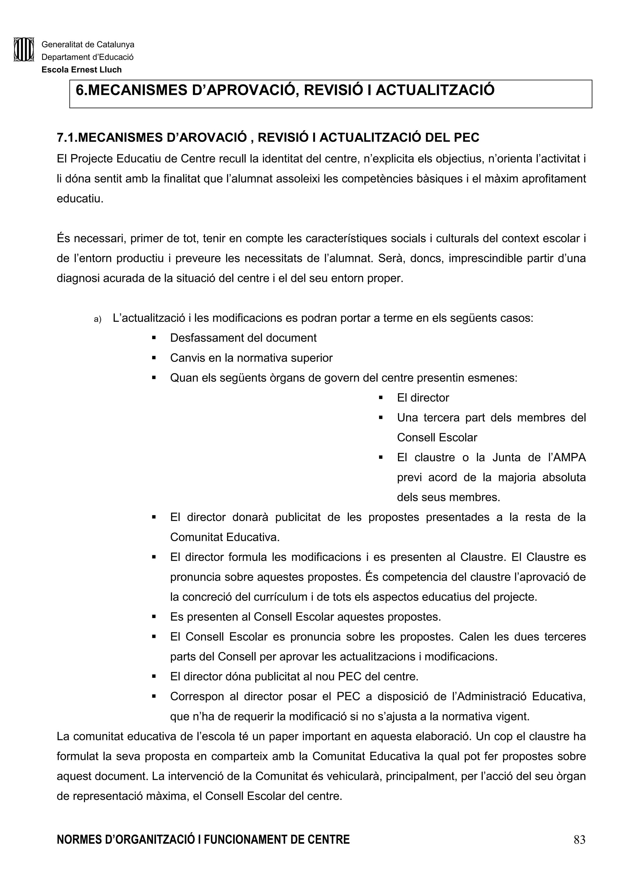 Generalitat de Catalunya
Departament d’Educació
Escola Ernest Lluch
NORMES D’ORGANITZACIÓ I FUNCIONAMENT DE CENTRE 83
6.MECANISMES D’APROVACIÓ, REVISIÓ I ACTUALITZACIÓ
7.1.MECANISMES D’AROVACIÓ , REVISIÓ I ACTUALITZACIÓ DEL PEC
El Projecte Educatiu de Centre recull la identitat del centre, n’explicita els objectius, n’orienta l’activitat i
li dóna sentit amb la finalitat que l’alumnat assoleixi les competències bàsiques i el màxim aprofitament
educatiu.
És necessari, primer de tot, tenir en compte les característiques socials i culturals del context escolar i
de l’entorn productiu i preveure les necessitats de l’alumnat. Serà, doncs, imprescindible partir d’una
diagnosi acurada de la situació del centre i el del seu entorn proper.
a) L’actualització i les modificacions es podran portar a terme en els següents casos:
Desfassament del document
Canvis en la normativa superior
Quan els següents òrgans de govern del centre presentin esmenes:
El director
Una tercera part dels membres del
Consell Escolar
El claustre o la Junta de l’AMPA
previ acord de la majoria absoluta
dels seus membres.
El director donarà publicitat de les propostes presentades a la resta de la
Comunitat Educativa.
El director formula les modificacions i es presenten al Claustre. El Claustre es
pronuncia sobre aquestes propostes. És competencia del claustre l’aprovació de
la concreció del currículum i de tots els aspectos educatius del projecte.
Es presenten al Consell Escolar aquestes propostes.
El Consell Escolar es pronuncia sobre les propostes. Calen les dues terceres
parts del Consell per aprovar les actualitzacions i modificacions.
El director dóna publicitat al nou PEC del centre.
Correspon al director posar el PEC a disposició de l’Administració Educativa,
que n’ha de requerir la modificació si no s’ajusta a la normativa vigent.
La comunitat educativa de l’escola té un paper important en aquesta elaboració. Un cop el claustre ha
formulat la seva proposta en comparteix amb la Comunitat Educativa la qual pot fer propostes sobre
aquest document. La intervenció de la Comunitat és vehicularà, principalment, per l’acció del seu òrgan
de representació màxima, el Consell Escolar del centre.
 