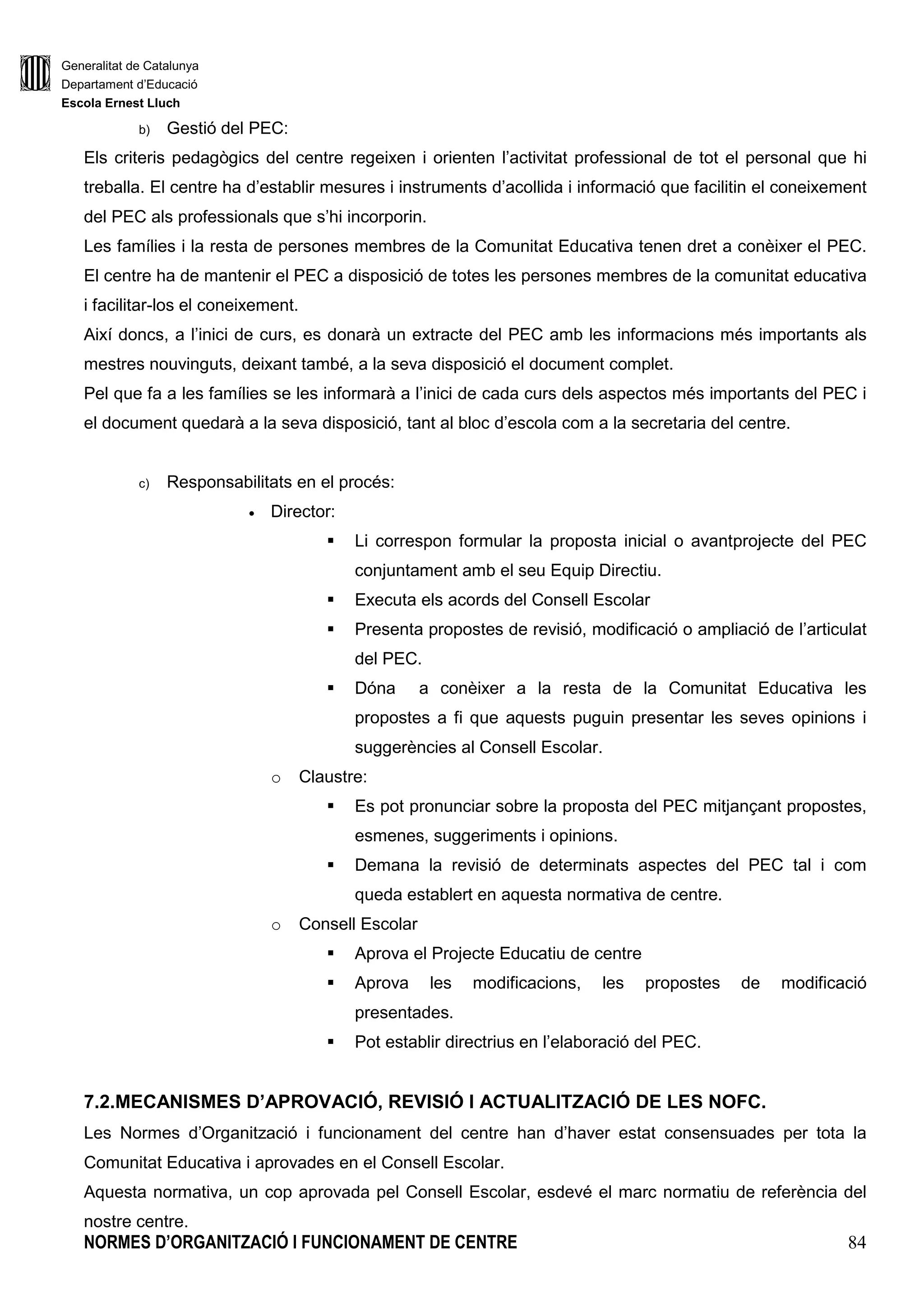 Generalitat de Catalunya
Departament d’Educació
Escola Ernest Lluch
NORMES D’ORGANITZACIÓ I FUNCIONAMENT DE CENTRE 18
La direcció del centre ha de notificar la configuració del Consell Escolar als SSTT. No es pot modificar
la configuració del Consell Escolar del centre fins que no han passat tres anys des que és
determinada.
Funcions:
Correspon al Consell Escolar les funcions que estableix l’article 148.3 de la Llei d’Educació i que són
les següents:
a) Aprovar el Projecte Educatiu i les modificacions corresponents.
b) Aprovar la Programació General Anual de centre i avaluar-ne els resultats.
c) Aprovar les propostes d’acords de corresponsabilitat, convenis i altres acords de
col.laboració del centre amb entitats o institucions.
d) Aprovar les normes de funcionament del Consell Escolar i les seves comissions.
e) Aprovar les normes d’organització i funcionament i les modificacions corresponents.
f) Aprovar la carta de compromís educatiu i les modificacions corresponents.
g) Aprovar el pressupost del centre i el rendiment de comptes.
h) Participar en el procediment de selecció i en la proposta de cessament del director.
i) Intervenir en la resolució de conflictes i, si s’escau, revisar les sancions als alumnes.
j) Aprovar les directrius per a la programació d’activitats escolars complementàries i activitats
extraescolars, i avaluar-ne el desenvolupament.
k) Participar en les anàlisis i les avaluacions del funcionament general del centre i conèixer
l’evolució del rendiment de comptes.
l) Participar en les anàlisis i les avaluacions del funcionament general del centre i conèixer
l’evolució del rendiment escolar.
m) Aprovar els criteris de col.laboració amb els altres centres i amb l’entorn.
n) Qualsevol altra que li sigui atribuïda per les normes legals i complementàries.
o) Escollir el representant del sector mestres i del sectors pares en el Consell Escolar
Municipal.
A més, li correspon vetllar i donar suport a l’Equip Directiu per al compliment de la programació general
anual del centre i del projecte de direcció el qual, en el marc del projcte educatiu del centre, vincula
l’acció del conjunt d’òrgans de govern unipersonals i col.legiats d’acord amb l’article 144.4 de la Llei
d’Educació.
Funcionament del Consell Escolar:
El consell escolar del centre es reuneix preceptivament una vegada al trimestre i sempre que el
convoca el director/a del centre o ho sol.licita al menys un terç de les seves persones membres. S’ha
de fer una reunió a principi de curs i una altra a la seva finalització, com a mínim.
 
