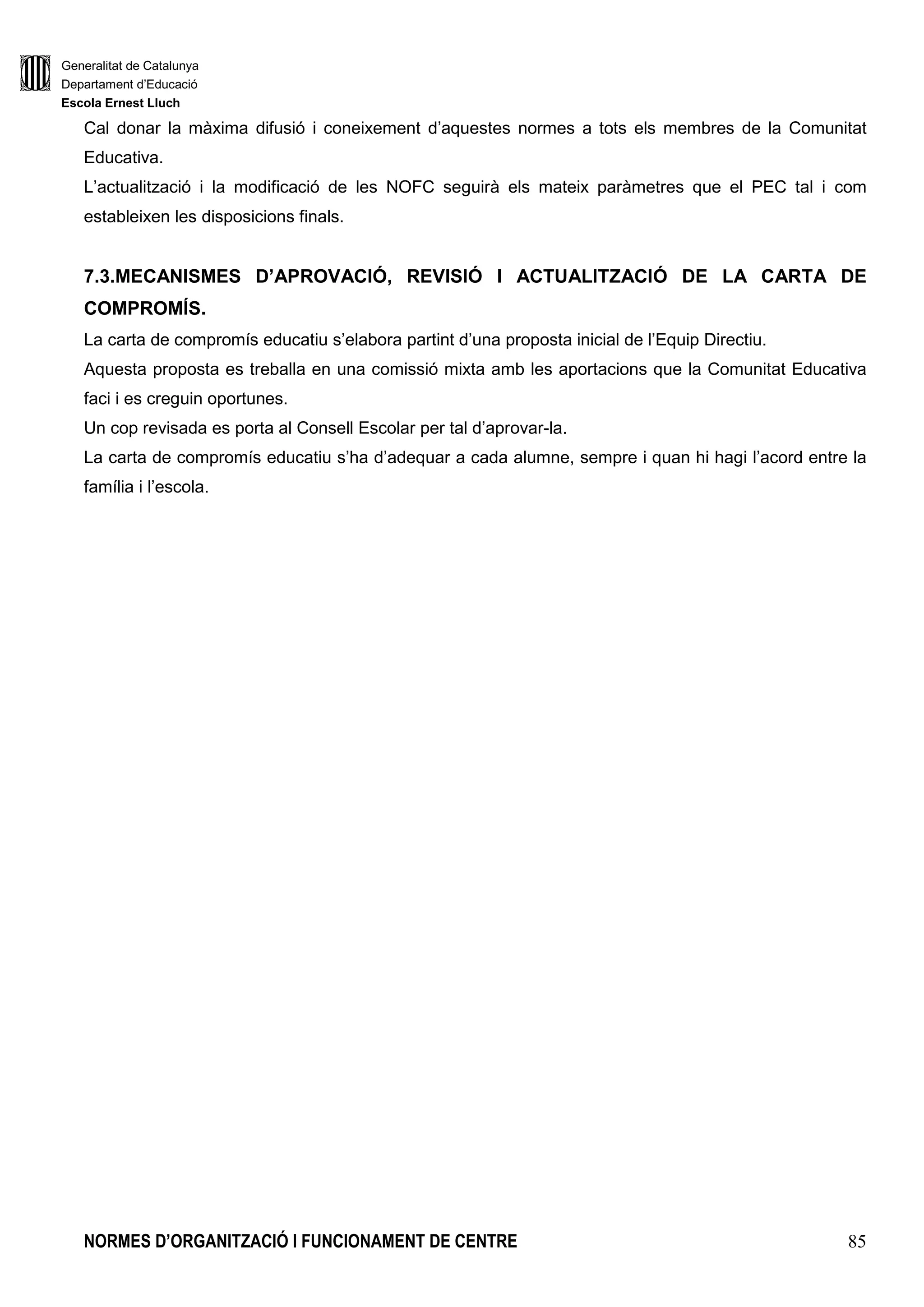 Generalitat de Catalunya
Departament d’Educació
Escola Ernest Lluch
NORMES D’ORGANITZACIÓ I FUNCIONAMENT DE CENTRE 85
Cal donar la màxima difusió i coneixement d’aquestes normes a tots els membres de la Comunitat
Educativa.
L’actualització i la modificació de les NOFC seguirà els mateix paràmetres que el PEC tal i com
estableixen les disposicions finals.
7.3.MECANISMES D’APROVACIÓ, REVISIÓ I ACTUALITZACIÓ DE LA CARTA DE
COMPROMÍS.
La carta de compromís educatiu s’elabora partint d’una proposta inicial de l’Equip Directiu.
Aquesta proposta es treballa en una comissió mixta amb les aportacions que la Comunitat Educativa
faci i es creguin oportunes.
Un cop revisada es porta al Consell Escolar per tal d’aprovar-la.
La carta de compromís educatiu s’ha d’adequar a cada alumne, sempre i quan hi hagi l’acord entre la
família i l’escola.
 