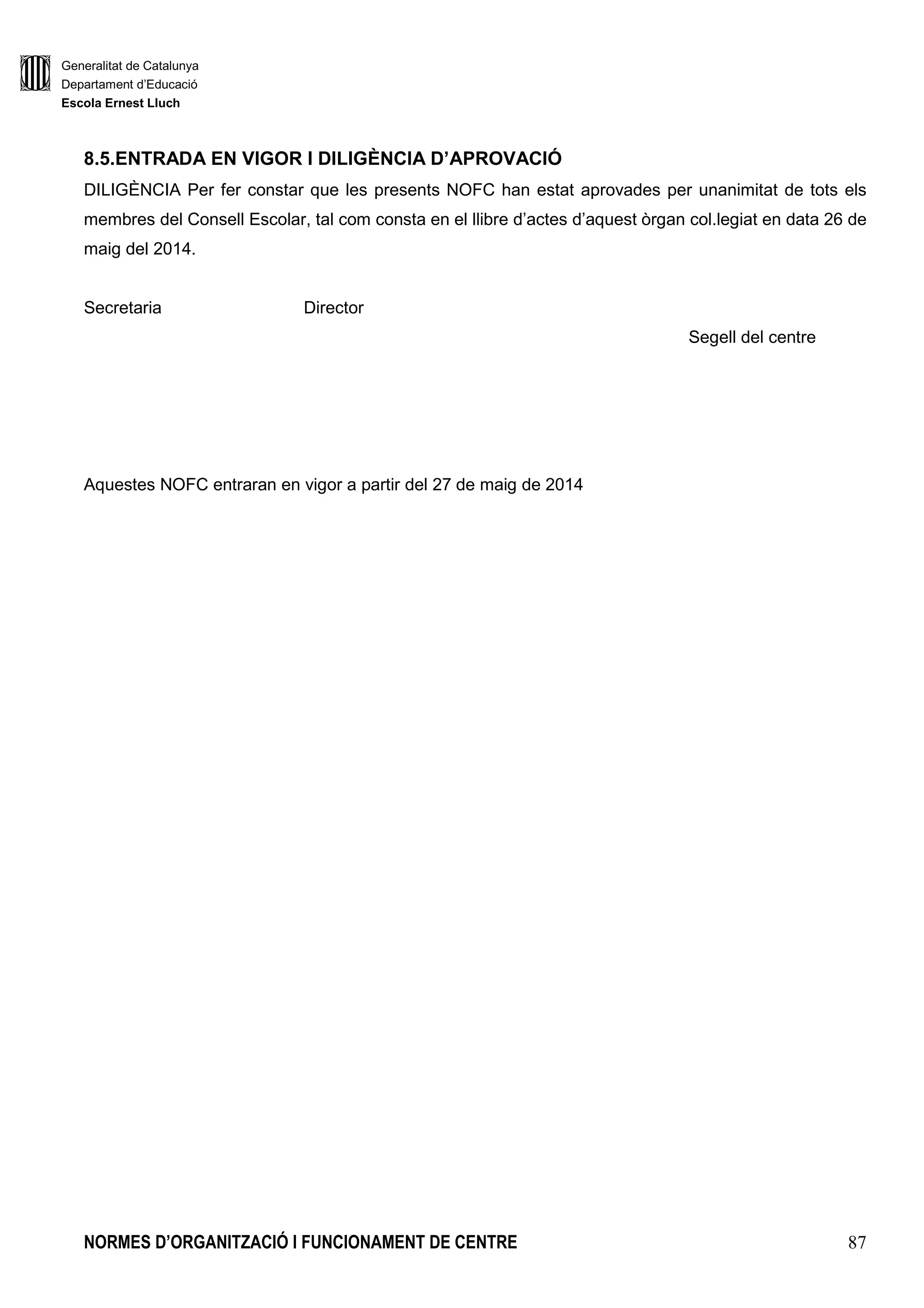 Generalitat de Catalunya
Departament d’Educació
Escola Ernest Lluch
NORMES D’ORGANITZACIÓ I FUNCIONAMENT DE CENTRE 87
8.5.ENTRADA EN VIGOR I DILIGÈNCIA D’APROVACIÓ
DILIGÈNCIA Per fer constar que les presents NOFC han estat aprovades per unanimitat de tots els
membres del Consell Escolar, tal com consta en el llibre d’actes d’aquest òrgan col.legiat en data 26 de
maig del 2014.
Secretaria Director
Segell del centre
Aquestes NOFC entraran en vigor a partir del 27 de maig de 2014
 