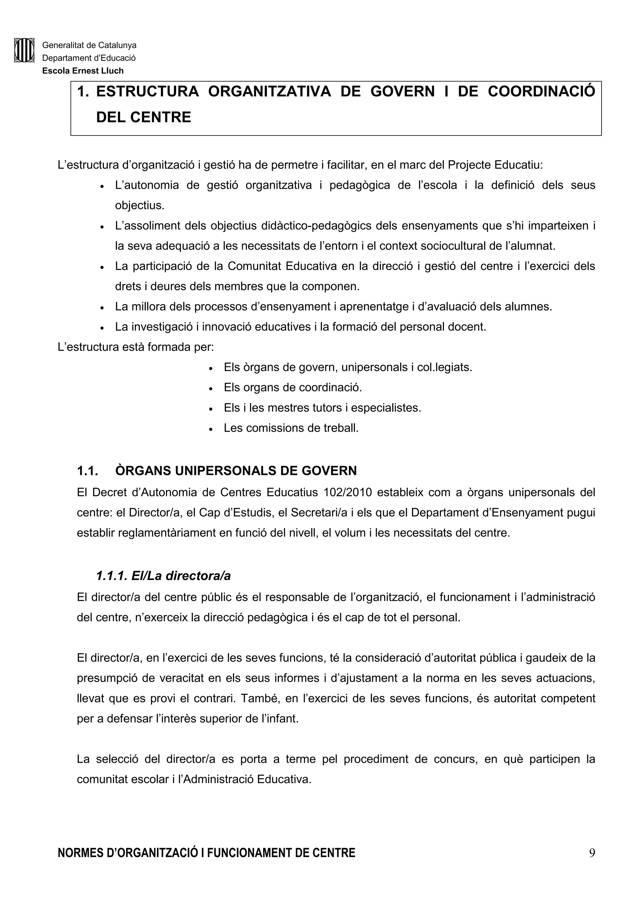 Generalitat de Catalunya
Departament d’Educació
Escola Ernest Lluch
NORMES D’ORGANITZACIÓ I FUNCIONAMENT DE CENTRE 9
1. ESTRUCTURA ORGANITZATIVA DE GOVERN I DE COORDINACIÓ
DEL CENTRE
L’estructura d’organització i gestió ha de permetre i facilitar, en el marc del Projecte Educatiu:
• L’autonomia de gestió organitzativa i pedagògica de l’escola i la definició dels seus
objectius.
• L’assoliment dels objectius didàctico-pedagògics dels ensenyaments que s’hi imparteixen i
la seva adequació a les necessitats de l’entorn i el context sociocultural de l’alumnat.
• La participació de la Comunitat Educativa en la direcció i gestió del centre i l’exercici dels
drets i deures dels membres que la componen.
• La millora dels processos d’ensenyament i aprenentatge i d’avaluació dels alumnes.
• La investigació i innovació educatives i la formació del personal docent.
L’estructura està formada per:
• Els òrgans de govern, unipersonals i col.legiats.
• Els organs de coordinació.
• Els i les mestres tutors i especialistes.
• Les comissions de treball.
1.1. ÒRGANS UNIPERSONALS DE GOVERN
El Decret d’Autonomia de Centres Educatius 102/2010 estableix com a òrgans unipersonals del
centre: el Director/a, el Cap d’Estudis, el Secretari/a i els que el Departament d’Ensenyament pugui
establir reglamentàriament en funció del nivell, el volum i les necessitats del centre.
1.1.1. El/La directora/a
El director/a del centre públic és el responsable de l’organització, el funcionament i l’administració
del centre, n’exerceix la direcció pedagògica i és el cap de tot el personal.
El director/a, en l’exercici de les seves funcions, té la consideració d’autoritat pública i gaudeix de la
presumpció de veracitat en els seus informes i d’ajustament a la norma en les seves actuacions,
llevat que es provi el contrari. També, en l’exercici de les seves funcions, és autoritat competent
per a defensar l’interès superior de l’infant.
La selecció del director/a es porta a terme pel procediment de concurs, en què participen la
comunitat escolar i l’Administració Educativa.
 