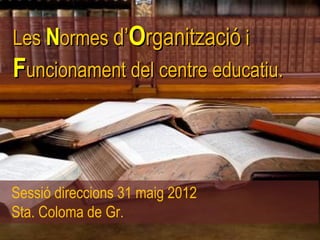 Les Normes d’Organització i
Funcionament del centre educatiu.



Sessió direccions 31 maig 2012
Sta. Coloma de Gr.
 