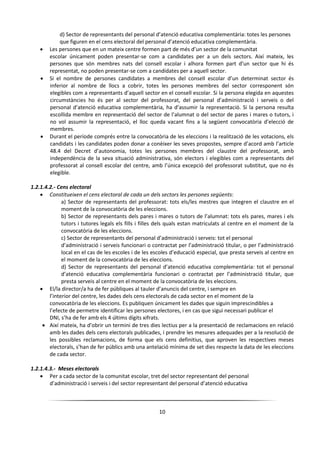 10
d) Sector de representants del personal d’atenció educativa complementària: totes les persones
que figuren en el cens electoral del personal d’atenció educativa complementària.
 Les persones que en un mateix centre formen part de més d’un sector de la comunitat
escolar únicament poden presentar-se com a candidates per a un dels sectors. Així mateix, les
persones que són membres nats del consell escolar i alhora formen part d’un sector que hi és
representat, no poden presentar-se com a candidates per a aquell sector.
 Si el nombre de persones candidates a membres del consell escolar d’un determinat sector és
inferior al nombre de llocs a cobrir, totes les persones membres del sector corresponent són
elegibles com a representants d’aquell sector en el consell escolar. Si la persona elegida en aquestes
circumstàncies ho és per al sector del professorat, del personal d’administració i serveis o del
personal d’atenció educativa complementària, ha d’assumir la representació. Si la persona resulta
escollida membre en representació del sector de l’alumnat o del sector de pares i mares o tutors, i
no vol assumir la representació, el lloc queda vacant fins a la següent convocatòria d’elecció de
membres.
 Durant el període comprés entre la convocatòria de les eleccions i la realització de les votacions, els
candidats i les candidates poden donar a conèixer les seves propostes, sempre d’acord amb l’article
48.4 del Decret d’autonomia, totes les persones membres del claustre del professorat, amb
independència de la seva situació administrativa, són electors i elegibles com a representants del
professorat al consell escolar del centre, amb l’única excepció del professorat substitut, que no és
elegible.
1.2.1.4.2.- Cens electoral
 Constitueixen el cens electoral de cada un dels sectors les persones següents:
a) Sector de representants del professorat: tots els/les mestres que integren el claustre en el
moment de la convocatòria de les eleccions.
b) Sector de representants dels pares i mares o tutors de l’alumnat: tots els pares, mares i els
tutors i tutores legals els fills i filles dels quals estan matriculats al centre en el moment de la
convocatòria de les eleccions.
c) Sector de representants del personal d’administració i serveis: tot el personal
d’administració i serveis funcionari o contractat per l’administració titular, o per l’administració
local en el cas de les escoles i de les escoles d’educació especial, que presta serveis al centre en
el moment de la convocatòria de les eleccions.
d) Sector de representants del personal d’atenció educativa complementària: tot el personal
d’atenció educativa complementària funcionari o contractat per l’administració titular, que
presta serveis al centre en el moment de la convocatòria de les eleccions.
 El/la director/a ha de fer públiques al tauler d’anuncis del centre, i sempre en
l’interior del centre, les dades dels cens electorals de cada sector en el moment de la
convocatòria de les eleccions. Es publiquen únicament les dades que siguin imprescindibles a
l’efecte de permetre identificar les persones electores, i en cas que sigui necessari publicar el
DNI, s’ha de fer amb els 4 últims dígits xifrats.
 Així mateix, ha d’obrir un termini de tres dies lectius per a la presentació de reclamacions en relació
amb les dades dels cens electorals publicades, i prendre les mesures adequades per a la resolució de
les possibles reclamacions, de forma que els cens definitius, que aproven les respectives meses
electorals, s’han de fer públics amb una antelació mínima de set dies respecte la data de les eleccions
de cada sector.
1.2.1.4.3.- Meses electorals
 Per a cada sector de la comunitat escolar, tret del sector representant del personal
d’administració i serveis i del sector representant del personal d’atenció educativa
 