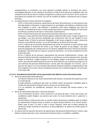 11
complementària, es constitueix una mesa electoral, presidida pel/per la director/a del centre,
encarregada d’aprovar el cens electoral, de publicar la relació de les persones candidates amb una
antelació mínima de tres dies a la votació, d’organitzar la votació, de fer l’escrutini i de fer constar en
acta pública els resultats de la votació, així com de resoldre els dubtes i reclamacions que es puguin
presentar.
 La composició de les meses electorals és la següent:
a) Per a l’elecció de les persones representants del sector del professorat, la mesa electoral està
formada pel/per la director/a, o òrgan de govern en qui delegui, pel professor o professora amb
més antiguitat al centre i pel professor o professora amb menys antiguitat, que actua de
secretari o secretària de la mesa. Si totes les persones tenen la mateixa antiguitat, en forma part
el professor o professora de major o menor edat, respectivament.
b) Per a l’elecció de les persones representants del sector dels pares i mares o tutors de
l’alumnat, la mesa electoral està formada pel/per la director/a del centre, o òrgan de govern en
qui delegui, i per dues persones designades per sorteig entre totes les que integren el cens
d’aquest sector. D’entre les persones designades, la de menys antiguitat al centre actuarà de
secretari o secretària de la mesa i, en cas de coincidència, ho farà la de menor edat.
c) Per a l’elecció de les persones representants del sector de l’alumnat, la mesa electoral està
formada pel/per la director/a del centre, o per l’òrgan de govern en qui delegui, i per dues
persones designades per sorteig entre els i les alumnes elegibles del centre. D’entre les persones
designades, l’alumne/a del curs superior actuarà de secretari/a i, en cas de coincidència, ho farà
la de major edat.
d) Per a l’elecció de les persones representants del personal d’administració i serveis i del
personal d’atenció educativa complementària, es constitueix una mesa electoral única, formada
pel/per la director/a, o òrgan de govern en qui delegui, pel/per la secretari/a o secretària del
centre, que exerceix també aquesta funció en la mesa electoral, per la persona que figura en el
cens electoral del personal d’administració i serveis amb més antiguitat en el centre, i per la
persona que figura en el cens electoral del personal d’atenció educativa complementària amb
més antiguitat en el centre. Quan coincideixen persones de la mateixa antiguitat, en forma part
la de major edat.
1.2.1.4.4.- Procediment d’elecció dels i de les representants dels diferents sectors del consell escolar
 Sector de representants del professorat:
a) L’elecció s’efectua en una sessió extraordinària del claustre, convocada amb aquest punt únic
en l’ordre del dia.
b) Cada professor o professora pot votar un nombre màxim de persones candidates igual al
nombre de representants d’aquest sector a renovar en el consell escolar.
c) Si no existeixen les candidatures suficients, tots els membres del claustre passen a ser
elegibles.
 Sector de representants dels pares i mares de l’alumnat:
a) Les associacions de pares i mares d’alumnat o els grups de pares i mares que avalen una
candidatura poden designar una persona que actuï a la mesa electoral com a supervisor o
supervisora.
b) Cada elector o electora pot votar un nombre màxim de persones candidates igual al nombre
de representants d’aquest sector a renovar, en aquest procés electoral, en el consell escolar.
Poden votar el pare i la mare o tutor o tutora respectiu, llevat que la pàtria potestat de
l’alumne/a estigui conferida en exclusiva a un dels progenitors, en aquest cas només aquest té
dret de vot.
 En relació amb les eleccions del sector de representants del personal d’administració i serveis, cada
elector o electora pot votar, com a representant d’aquest sector, un candidat o candidata.
 