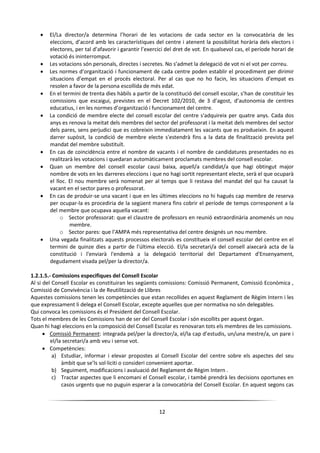 12
 El/La director/a determina l’horari de les votacions de cada sector en la convocatòria de les
eleccions, d’acord amb les característiques del centre i atenent la possibilitat horària dels electors i
electores, per tal d’afavorir i garantir l’exercici del dret de vot. En qualsevol cas, el període horari de
votació és ininterromput.
 Les votacions són personals, directes i secretes. No s’admet la delegació de vot ni el vot per correu.
 Les normes d’organització i funcionament de cada centre poden establir el procediment per dirimir
situacions d’empat en el procés electoral. Per al cas que no ho facin, les situacions d’empat es
resolen a favor de la persona escollida de més edat.
 En el termini de trenta dies hàbils a partir de la constitució del consell escolar, s’han de constituir les
comissions que escaigui, previstes en el Decret 102/2010, de 3 d’agost, d’autonomia de centres
educatius, i en les normes d’organització i funcionament del centre.
 La condició de membre electe del consell escolar del centre s'adquireix per quatre anys. Cada dos
anys es renova la meitat dels membres del sector del professorat i la meitat dels membres del sector
dels pares, sens perjudici que es cobreixin immediatament les vacants que es produeixin. En aquest
darrer supòsit, la condició de membre electe s'estendrà fins a la data de finalització prevista pel
mandat del membre substituït.
 En cas de coincidència entre el nombre de vacants i el nombre de candidatures presentades no es
realitzarà les votacions i quedaran automàticament proclamats membres del consell escolar.
 Quan un membre del consell escolar causi baixa, aquell/a candidat/a que hagi obtingut major
nombre de vots en les darreres eleccions i que no hagi sortit representant electe, serà el que ocuparà
el lloc. El nou membre serà nomenat per al temps que li restava del mandat del qui ha causat la
vacant en el sector pares o professorat.
 En cas de produir-se una vacant i que en les últimes eleccions no hi hagués cap membre de reserva
per ocupar-la es procediria de la següent manera fins cobrir el període de temps corresponent a la
del membre que ocupava aquella vacant:
o Sector professorat: que el claustre de professors en reunió extraordinària anomenés un nou
membre.
o Sector pares: que l’AMPA més representativa del centre designés un nou membre.
 Una vegada finalitzats aquests processos electorals es constitueix el consell escolar del centre en el
termini de quinze dies a partir de l'última elecció. El/la secretari/a del consell aixecarà acta de la
constitució i l'enviarà l'endemà a la delegació territorial del Departament d'Ensenyament,
degudament visada pel/per la director/a.
1.2.1.5.- Comissions especifiques del Consell Escolar
Al si del Consell Escolar es constituiran les següents comissions: Comissió Permanent, Comissió Econòmica ,
Comissió de Convivència i la de Reutilització de Llibres
Aquestes comissions tenen les competències que estan recollides en aquest Reglament de Règim Intern i les
que expressament li delega el Consell Escolar, excepte aquelles que per normativa no són delegables.
Qui convoca les comissions és el President del Consell Escolar.
Tots el membres de les Comissions han de ser del Consell Escolar i són escollits per aquest òrgan.
Quan hi hagi eleccions en la composició del Consell Escolar es renovaran tots els membres de les comissions.
 Comissió Permanent: integrada pel/per la director/a, el/la cap d’estudis, un/una mestre/a, un pare i
el/la secretari/a amb veu i sense vot.
 Competències:
a) Estudiar, informar i elevar propostes al Consell Escolar del centre sobre els aspectes del seu
àmbit que se’ls sol·liciti o consideri convenient aportar.
b) Seguiment, modificacions i avaluació del Reglament de Règim Intern .
c) Tractar aspectes que li encomani el Consell escolar, i també prendrà les decisions oportunes en
casos urgents que no puguin esperar a la convocatòria del Consell Escolar. En aquest segons cas
 