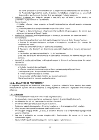 13
els acords presos seran provisionals fins que la propera reunió del Consell Escolar els ratifiqui o
no. A excepció d’alguna sortida escolar de caràcter immediat que serà aprovada per unanimitat
dels membres que formen la Comissió de la que s’aixecarà l’acta corresponent..
 Comissió Econòmica està integrada pel/per la director/a, el/la secretari/a, un/una mestre, un
pare/mare i el representant de l’Ajuntament.
 Competències:
a) Estudiar, informar i elevar propostes al Consell Escolar del centre sobre els aspectes econòmics
del centre.
b) Altres competències que expressament li encomani el Consell Escolar.
c) Preparar la documentació per a l’aprovació i la liquidació dels pressupostos del centre, que
únicament pot aprovar el Consell Escolar.
 Comissió de convivència està integrada pel/per la director/a, dos mestres, dos pares i secretari/a.
 Competències:
a) Garantir una aplicació correcta de la legislació vigent en temes de drets i deures d’alumnes.
b) Imposar les mesures correctores previstes a les conductes contràries a les normes de
convivència del centre.
c) Vetllar pel compliment efectiu de les mesures correctores.
d) Assessorar el/la director/a en determinats casos sobre l’aplicació de mesures correctores i
sancions.
e) I les funcions que li encomana el Decret 279 de Drets i Deures.
f) Les actes de la reunió de la Comissió de Convivència seran fetes pel membre més jove de la
Comissió.
 Comissió de reutilització de llibres està integrada pel/per la director/a, un/una mestre/a, dos pares i
secretari/a.
 Competències:
a) Redactar el projecte de reutilització.
b) Informar a tota la comunitat del projecte i la normativa que regirà l’ús dels llibres.
c) Dissenyar l’etiqueta de registre dels usuaris del llibre.
d) Fomentar la participació de les famílies
e) Conscienciejar a tothom dels objectius que es volen aconseguir.
f) Fer el seguiment i la memòria anual del projecte.
1.2.2.- CLAUSTRE DE PROFESSORAT
És l'òrgan de participació del professorat en el control i la gestió de l'ordenació de les activitats educatives i
del conjunt dels aspectes educatius del centre. És integrat per tot el professorat i el presideix el/la director/a
del centre.
1.2.2.1.- Funcions
 Intervenir en l'elaboració i la modificació del projecte educatiu.
 Designar els/les mestres que han de participar en el procés de selecció del/la director/a.
 Establir directrius per a la coordinació docent i l'acció tutorial.
 Decidir els criteris per a l'avaluació dels/de les alumnes.
 Programar les activitats educatives del centre i avaluar-ne el desenvolupament i els resultats.
 Elegir els representants del professorat en el consell escolar.
 Donar suport a l'equip directiu i, si escau, al consell de direcció, en el compliment de la programació
general del centre.
 Les que li atribueixin les normes d'organització i funcionament del centre, en el marc de
l'ordenament vigent.
 Qualsevol altra que li sigui atribuïda per les normes legals o reglamentàries.
 