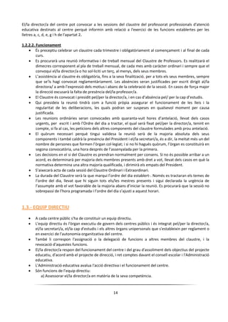 14
El/la director/a del centre pot convocar a les sessions del claustre del professorat professionals d'atenció
educativa destinats al centre perquè informin amb relació a l'exercici de les funcions establertes per les
lletres a, c, d, e, g i h de l'apartat 2.
1.2.2.2. Funcionament
 És preceptiu celebrar un claustre cada trimestre i obligatòriament al començament i al final de cada
curs.
 Es procurarà una reunió informativa i de treball mensual del Claustre de Professors. Es realitzarà el
dimecres corresponent al pla de treball mensual, de cada mes amb caràcter ordinari i sempre que el
convoqui el/la director/a o ho sol·liciti un terç, al menys, dels seus membres.
 L’assistència al claustre és obligatòria, fins a la seva finalització, per a tots els seus membres, sempre
que se’ls hagi convocat reglamentàriament. Les absències seran justificades per escrit dirigit al/la
directora/ a amb l’expressió dels motius i abans de la celebració de la sessió. En casos de força major
la direcció excusarà la falta de presència del/la professor/a.
 El Claustre és convocat i presidit pel/per la director/a, i en cas d’absència pel/ per la cap d’estudis.
 Qui presideix la reunió tindrà com a funció pròpia assegurar el funcionament de les lleis i la
regularitat de les deliberacions, les quals podran ser suspeses en qualsevol moment per causa
justificada.
 Les reunions ordinàries seran convocades amb quaranta-vuit hores d’antelació, llevat dels casos
urgents, per escrit i amb l’Ordre del dia a tractar, el qual serà fixat pel/per la director/a, tenint en
compte, si fa al cas, les peticions dels altres components del claustre formulades amb prou antelació.
 El quòrum necessari perquè tingui validesa la reunió serà de la majoria absoluta dels seus
components i també caldrà la presència del President i el/la secretari/a, és a dir, la meitat més un del
nombre de persones que formen l’òrgan col·legiat; i si no hi hagués quòrum, l’òrgan es constituirà en
segona convocatòria, una hora després de l’assenyalada per la primera.
 Les decisions en el si del Claustre es prendran normalment per consens. Si no és possible arribar a un
acord, es determinarà per majoria dels membres presents amb dret a vot, llevat dels casos en què la
normativa determina una altra majoria qualificada, i dirimirà els empats del President.
 S’aixecarà acta de cada sessió del Claustre Ordinari i Extraordinari.
 La durada del Claustre serà la que marqui l’ordre del dia establert-. Només es tractaran els temes de
l’ordre del dia, llevat que hi siguin tots els/les mestres presents i sigui declarada la urgència de
l’assumpte amb el vot favorable de la majoria abans d’iniciar la reunió. Es procurarà que la sessió no
sobrepassi de l’hora programada i l’ordre del dia s’ajusti a aquest horari.
1.3.- EQUIP DIRECTIU
 A cada centre públic s'ha de constituir un equip directiu.
 L'equip directiu és l'òrgan executiu de govern dels centres públics i és integrat pel/per la director/a,
el/la secretari/a, el/la cap d'estudis i els altres òrgans unipersonals que s'estableixin per reglament o
en exercici de l'autonomia organitzativa del centre.
 També li correspon l'assignació o la delegació de funcions a altres membres del claustre, i la
revocació d'aquestes funcions.
 El/la director/a respon del funcionament del centre i del grau d'assoliment dels objectius del projecte
educatiu, d'acord amb el projecte de direcció, i ret comptes davant el consell escolar i l'Administració
educativa.
 L'Administració educativa avalua l'acció directiva i el funcionament del centre.
 Són funcions de l’equip directiu:
a) Assessorar el/la director/a en matèria de la seva competència.
 
