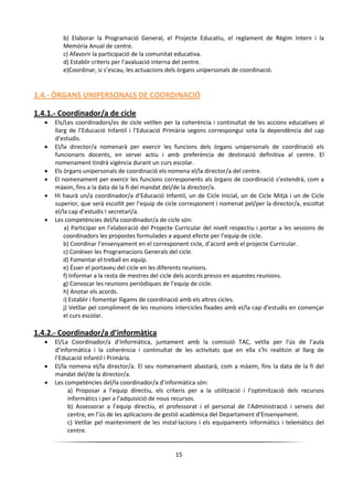 15
b) Elaborar la Programació General, el Projecte Educatiu, el reglament de Règim Intern i la
Memòria Anual de centre.
c) Afavorir la participació de la comunitat educativa.
d) Establir criteris per l’avaluació interna del centre.
e)Coordinar, si s’escau, les actuacions dels òrgans unipersonals de coordinació.
1.4.- ÒRGANS UNIPERSONALS DE COORDINACIÓ
1.4.1.- Coordinador/a de cicle
 Els/Les coordinadors/es de cicle vetllen per la coherència i continuïtat de les accions educatives al
llarg de l’Educació Infantil i l’Educació Primària segons correspongui sota la dependència del cap
d’estudis.
 El/la director/a nomenarà per exercir les funcions dels òrgans unipersonals de coordinació els
funcionaris docents, en servei actiu i amb preferència de destinació definitiva al centre. El
nomenament tindrà vigència durant un curs escolar.
 Els òrgans unipersonals de coordinació els nomena el/la director/a del centre.
 El nomenament per exercir les funcions corresponents als òrgans de coordinació s’estendrà, com a
màxim, fins a la data de la fi del mandat del/de la director/a.
 Hi haurà un/a coordinador/a d’Educació Infantil, un de Cicle Inicial, un de Cicle Mitjà i un de Cicle
superior, que serà escollit per l’equip de cicle corresponent i nomenat pel/per la director/a, escoltat
el/la cap d’estudis I secretari/a.
 Les competències del/la coordinador/a de cicle són:
a) Participar en l’elaboració del Projecte Curricular del nivell respectiu i portar a les sessions de
coordinadors les propostes formulades a aquest efecte per l’equip de cicle.
b) Coordinar l’ensenyament en el corresponent cicle, d’acord amb el projecte Curricular.
c) Conèixer les Programacions Generals del cicle.
d) Fomentar el treball en equip.
e) Ésser el portaveu del cicle en les diferents reunions.
f) Informar a la resta de mestres del cicle dels acords presos en aquestes reunions.
g) Convocar les reunions periòdiques de l’equip de cicle.
h) Anotar els acords.
i) Establir i fomentar lligams de coordinació amb els altres cicles.
j) Vetllar pel compliment de les reunions intercicles fixades amb el/la cap d’estudis en començar
el curs escolar.
1.4.2.- Coordinador/a d’informàtica
 El/La Coordinador/a d’Informàtica, juntament amb la comissió TAC, vetlla per l’ús de l’aula
d’informàtica i la coherència i continuïtat de les activitats que en ella s’hi realitzin al llarg de
l’Educació Infantil i Primària.
 El/la nomena el/la director/a. El seu nomenament abastarà, com a màxim, fins la data de la fi del
mandat del/de la director/a.
 Les competències del/la coordinador/a d’informàtica són:
a) Proposar a l’equip directiu, els criteris per a la utilització i l’optimització dels recursos
informàtics i per a l’adquisició de nous recursos.
b) Assessorar a l’equip directiu, el professorat i el personal de l’Administració i serveis del
centre, en l’ús de les aplicacions de gestió acadèmica del Departament d’Ensenyament.
c) Vetllar pel manteniment de les instal·lacions i els equipaments informàtics i telemàtics del
centre.
 
