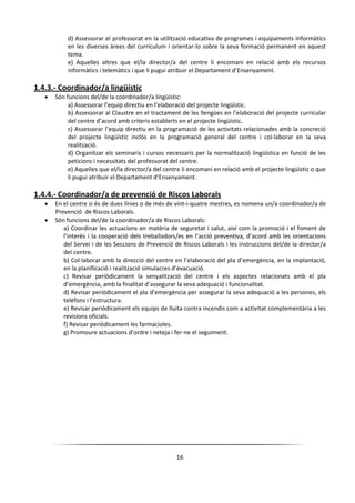 16
d) Assessorar el professorat en la utilització educativa de programes i equipaments informàtics
en les diverses àrees del currículum i orientar-lo sobre la seva formació permanent en aquest
tema.
e) Aquelles altres que el/la director/a del centre li encomani en relació amb els recursos
informàtics i telemàtics i que li pugui atribuir el Departament d’Ensenyament.
1.4.3.- Coordinador/a lingüístic
 Són funcions del/de la coordinador/a lingüístic:
a) Assessorar l’equip directiu en l’elaboració del projecte lingüístic.
b) Assessorar al Claustre en el tractament de les llengües en l’elaboració del projecte curricular
del centre d’acord amb criteris establerts en el projecte lingüístic.
c) Assessorar l’equip directiu en la programació de les activitats relacionades amb la concreció
del projecte lingüístic inclòs en la programació general del centre i col·laborar en la seva
realització.
d) Organitzar els seminaris i cursos necessaris per la normalització lingüística en funció de les
peticions i necessitats del professorat del centre.
e) Aquelles que el/la director/a del centre li encomani en relació amb el projecte lingüístic o que
li pugui atribuir el Departament d’Ensenyament.
1.4.4.- Coordinador/a de prevenció de Riscos Laborals
 En el centre si és de dues línies o de més de vint-i-quatre mestres, es nomena un/a coordinador/a de
Prevenció de Riscos Laborals.
 Són funcions del/de la coordinador/a de Riscos Laborals:
a) Coordinar les actuacions en matèria de seguretat i salut, així com la promoció i el foment de
l’interès i la cooperació dels treballadors/es en l’acció preventiva, d’acord amb les orientacions
del Servei i de les Seccions de Prevenció de Riscos Laborals i les instruccions del/de la director/a
del centre.
b) Col·laborar amb la direcció del centre en l’elaboració del pla d’emergència, en la implantació,
en la planificació i realització simulacres d’evacuació.
c) Revisar periòdicament la senyalització del centre i els aspectes relacionats amb el pla
d’emergència, amb la finalitat d’assegurar la seva adequació i funcionalitat.
d) Revisar periòdicament el pla d’emergència per assegurar la seva adequació a les persones, els
telèfons i l’estructura.
e) Revisar periòdicament els equips de lluita contra incendis com a activitat complementària a les
revisions oficials.
f) Revisar periòdicament les farmacioles.
g) Promoure actuacions d’ordre i neteja i fer-ne el seguiment.
 