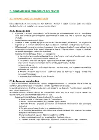 17
2.- ORGANITZACIÓ PEDAGÒGICA DEL CENTRE
2.1.- ORGANITZACIÓ DEL PROFESSORAT
Estan determinats els mecanismes que han d'afavorir i facilitar el treball en equip. Cada curs escolar
distribuïm les hores de treball al centre segons les necessitats.
2.1.1.- Equips de cicle
 L'equip de cicle estarà format per tots els/les mestres que imparteixen docència en el corresponent
cicle. Són coordinats pel corresponent coordinador/a de cada cicle sota la supervisió del/la cap
d’estudis.
 Es reuneixen setmanalment els dijous.
 Al centre hi ha els següents equips de cicle: Cicle d’Educació Infantil, Cicle Inicial, Cicle Mitjà i Cicle
Superior, que es reuniran setmanalment. El/la cap d’estudis recollirà els acords presos a les reunions.
 El/la directora/a nomenarà, escoltats els equips de cicle, els/les coordinadors/es, que vetllaran per la
coherència i continuïtat de les accions educatives al llarg de l’Educació Infantil i l’Educació Primària i
el/la cap d’estudis per la coordinació d’ambdues.
 Les competències de l’equip de cicle són les següents:
a) Harmonitzar la metodologia i l’avaluació que s’ha d’emprar en el cicle, d’acord amb els criteris
fixats en el projecte curricular i revisar-ne els resultats.
b) Fer operatius en el cicle tots aquells aspectes relacionats amb l’organització i
funcionament dels ensenyaments en el cicle: sortides, celebracions, activitats
complementàries, etc.
c) Coordinar-se amb els/les professionals de suport que intervenen en el procés educatiu dels/de
les alumnes del cicle.
d) Afavorir l’intercanvi d’experiències i valoracions entre els membres de l’equip i també amb
membres d’altres equips.
e) Altres que determini l’equip directiu del centre.
2.1.2.- Equips de coordinadors
L’Equip de coordinadors actua com una comissió delegada del Claustre. Es constitueix amb la finalitat de
coordinar , bàsicament, l’acció educativa tant a efectes organitzats com didàctics.
Es reunirà setmanalment dins l'horari lectiu, convocats pel/per la cap d’estudis i l’assistència serà obligatòria
per a tots els seus membres.
De totes les reunions, el/la cap d’estudis, en farà una convocatòria amb tots el punts a tractar, i en farà un
recull d’acords, que cada membre traspassarà al seu cicle.
 Les competències de l’equip de coordinadors són les següents:
a) Rebre i estudiar la informació rebuda de l’equip directiu.
b) Recollir i estudiar les diferents propostes dels equips de cicle.
c) Fomentar treballs i projectes que facilitin un tractament interdisciplinari dels continguts
curriculars.
d) Col·laborar amb l’equip directiu en la presa de decisions.
e) Fer propostes per la redacció de la memòria de final de curs en els seus aspectes d’assoliment
d’objectius didàctics i acadèmics.
f) Fer propostes en els aspectes didàctics i acadèmics del PAC.
g) Elaborar propostes i models per la realització de l’Avaluació Interna.
h) Qualsevol altra que li sigui encomanada pel Claustre i/o l’equip directiu cregui convenient.
 