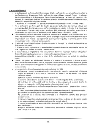 19
2.1.4.- Professorat
 La participació, la professionalitat i la implicació dels/les professors/es són la base fonamental per al
bon funcionament dels centres. Els/les professors/es estan obligats a complir l'horari i el calendari
d'activitats establert en la Programació General Anual del centre i a assistir als claustres, a les
reunions de cicle/etapa o de grups de treball i a les altres reunions degudament convocades pel/la
director/a o persona encarregada a l'efecte.
La distribució de l'horari lectiu i no lectiu es recollirà en la Programació General Anual del centre.
 Tot el professorat que forma part del claustre pot exercir les funcions de mestre/a tutor/a quan
correspongui. El/la directora/a nomena els/les mestres tutors, escoltat el claustre de professors/es.
El nomenament s’efectuarà per un curs acadèmic. El/la directora/a pot deixar sense efecte el
nomenament del mestre tutor, d’acord amb el que preveu l’art.47.3 del Decret 198/96.
 El/la directora/a, escoltat el claustre, assignarà el professorat als diferents cicles, cursos i àrees de la
forma més convenient per a l’ensenyament, tenint en compte l’especialitat del lloc de treball al qual
estigui adscrit cada mestre i les especialitats que tingui reconegudes, en el marc general de les
necessitats del centre i del seu projecte educatiu.
 Es valorarà, també, l’experiència en els diferents cicles, la formació i la voluntària disposició a una
determinada adscripció.
La direcció a l'hora d'organitzar un cicle també té en compte variables com el nombre de mestres per
cicle, l'organització del SEP, els suports i desdoblaments
 Es procurarà que, al llarg de tot el cicle, cada promoció d’alumnes tingui el/la mateix/a tutor/a llevat
de consideracions pedagògiques que no ho aconsellin, o per canvi de personal.
A educació infantil, també es manté el criteri de fer tot el cicle, i quan han acabat, fan rotació de
cursos.
 També s'han previst els mecanismes d'atenció a la diversitat de l'alumnat. A banda de l'aula
d'educació especial i el SEP fora d'horari, disposem d'hores lectives de professorat (les que queden
dels/de les mestres especialistes) per tal de potenciar els suports a les aules, tant a educació infantil
com a primària.
 Les competències del professorat són les següents (article 104 LEC)
a) Programar i impartir ensenyament en les especialitats, les àrees, les matèries i els mòduls que
tinguin encomanats, d'acord amb el currículum, en aplicació de les normes que regulen
l'atribució docent.
b) Avaluar el procés d'aprenentatge dels/de les alumnes.
c) Exercir la tutoria dels/de les alumnes i la direcció i l'orientació global de llur aprenentatge.
d) Contribuir, en col·laboració amb les famílies, al desenvolupament personal dels/de les
alumnes en els aspectes intel·lectual, afectiu, psicomotor, social i moral.
e) Informar periòdicament les famílies sobre el procés d'aprenentatge i cooperar-hi en el procés
educatiu.
f) Exercir la coordinació i fer el seguiment de les activitats escolars que els siguin encomanades.
g) Exercir les activitats de gestió i de coordinació que els siguin encomanades.
h) Col·laborar en la recerca, l'experimentació i el millorament continu dels processos
d'ensenyament.
i) Promoure i organitzar activitats complementàries, i participar-hi, dins o fora del recinte escolar,
si són programades pels centres i són incloses en llur jornada laboral.
j) Utilitzar les tecnologies de la informació i la comunicació, que han de conèixer i dominar com a
eina metodològica.
k) Aplicar les mesures correctores i sancionadores derivades de conductes irregulars, d'acord
amb l'article 34 de la LEC.
 