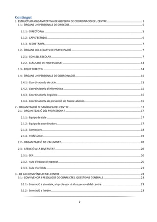 2
Contingut
1. ESTRUCTURA ORGANITZATIVA DE GOVERN I DE COORDINACIÓ DEL CENTRE................................................ 5
1.1.- ÒRGANS UNIPERSONALS DE DIRECCIÓ.................................................................................................... 5
1.1.1.- DIRECTOR/A ...................................................................................................................................... 5
1.1.2.- CAP D’ESTUDIS .................................................................................................................................. 6
1.1.3.- SECRETARI/A ..................................................................................................................................... 7
1.2.- ÒRGANS COL·LEGIATS DE PARTICIPACIÓ................................................................................................. 7
1.2.1.- CONSELL ESCOLAR............................................................................................................................. 7
1.2.2.- CLAUSTRE DE PROFESSORAT........................................................................................................... 13
1.3.- EQUIP DIRECTIU .....................................................................................................................................14
1.4.- ÒRGANS UNIPERSONALS DE COORDINACIÓ..........................................................................................15
1.4.1.- Coordinador/a de cicle.................................................................................................................... 15
1.4.2.- Coordinador/a d’informàtica .......................................................................................................... 15
1.4.3.- Coordinador/a lingüístic.................................................................................................................. 16
1.4.4.- Coordinador/a de prevenció de Riscos Laborals............................................................................. 16
2.- ORGANITZACIÓ PEDAGÒGICA DEL CENTRE .................................................................................................. 17
2.1.- ORGANITZACIÓ DEL PROFESSORAT .......................................................................................................17
2.1.1.- Equips de cicle................................................................................................................................. 17
2.1.2.- Equips de coordinadors................................................................................................................... 17
2.1.3.- Comissions....................................................................................................................................... 18
2.1.4.- Professorat...................................................................................................................................... 19
2.2.- ORGANITZACIÓ DE L’ALUMNAT.............................................................................................................20
2.3.- ATENCIÓ A LA DIVERSITAT .....................................................................................................................20
2.3.1.- SEP................................................................................................................................................... 20
2.3.2.- Aula d’educació especial................................................................................................................. 20
2.3.3.- Aula d’acollida................................................................................................................................. 21
3.- DE LACONVIVÈNCIAEN ELCENTRE............................................................................................................... 22
3.1.- CONVIVÈNCIA I RESOLUCIÓ DE CONFLICTES. QÜESTIONS GENERALS. ..................................................23
3.1.1.- En relació a si mateix, als professors i altre personal del centre: .................................................... 23
3.1.2.- En relació a l’ordre........................................................................................................................... 23
 