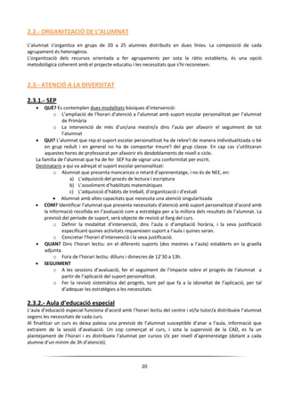 20
2.2.- ORGANITZACIÓ DE L’ALUMNAT
L’alumnat s’organitza en grups de 20 a 25 alumnes distribuïts en dues línies. La composició de cada
agrupament és heterogènia.
L'organització dels recursos orientada a fer agrupaments per sota la ràtio establerta, és una opció
metodològica coherent amb el projecte educatiu i les necessitats que s'hi reconeixen.
2.3.- ATENCIÓ A LA DIVERSITAT
2.3.1.- SEP
 QUÈ? Es contemplen dues modalitats bàsiques d’intervenció:
o L’ampliació de l’horari d’atenció a l’alumnat amb suport escolar personalitzat per l’alumnat
de Primària
o La intervenció de més d’un/una mestre/a dins l’aula per afavorir el seguiment de tot
l’alumnat
 QUI? L’alumnat que rep el suport escolar personalitzat ha de rebre’l de manera individualitzada o bé
en grup reduït i en general no ha de comportar treure’l del grup classe. En cap cas s’utilitzaran
aquestes hores de professorat per afavorir els desdoblaments de nivell o cicle.
La família de l’alumnat que ha de fer SEP ha de signar una conformitat per escrit.
Destinataris a qui va adreçat el suport escolar personalitzat:
o Alumnat que presenta mancances o retard d’aprenentatge, i no és de NEE, en:
a) L’adquisició del procés de lectura i escriptura
b) L’assoliment d’habilitats matemàtiques
c) L’adquisició d’hàbits de treball, d’organització i d’estudi
 Alumnat amb altes capacitats que necessita una atenció singularitzada
 COM? Identificar l’alumnat que presenta necessitats d’atenció amb suport personalitzat d’acord amb
la informació recollida en l’avaluació com a estratègia per a la millora dels resultats de l’alumnat. La
previsió del període de suport, serà objecte de revisió al llarg del curs.
o Definir la modalitat d’intervenció, dins l’aula o d’ampliació horària, i la seva justificació
especificant quines activitats requereixen suport a l’aula i quines seran.
o Concretar l’horari d’intervenció i la seva justificació.
 QUAN? Dins l’horari lectiu: en el diferents suports (dos mestres a l’aula) establerts en la graella
adjunta.
o Fora de l’horari lectiu: dilluns i dimecres de 12’30 a 13h.
 SEGUIMENT
o A les sessions d’avaluació, fer el seguiment de l’impacte sobre el progrés de l’alumnat a
partir de l’aplicació del suport personalitzat.
o Fer la revisió sistemàtica del progrés, tant pel que fa a la idoneïtat de l’aplicació, per tal
d’adequar les estratègies a les necessitats.
2.3.2.- Aula d’educació especial
L’aula d’educació especial funciona d’acord amb l’horari lectiu del centre i el/la tutor/a distribueix l’alumnat
segons les necessitats de cada curs.
Al finalitzar un curs es deixa palesa una previsió de l’alumnat susceptible d’anar a l’aula, informació que
extraiem de la sessió d’avaluació. Un cop començat el curs, i sota la supervisió de la CAD, es fa un
plantejament de l’horari i es distribueix l’alumnat per cursos i/o per nivell d’aprenentatge (dotant a cada
alumne d’un mínim de 3h d’atenció).
 