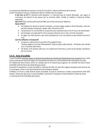 21
La incorporació dels/de les alumnes a l’aula EE s’ha de fer prèvia confirmació de la família.
La M.E.E ajudarà al tutor/a a l’elaboració dels PI. Caldrà tenir en compte:
A qui fem un PI? A l’alumnat amb dictamen i a l’alumnat que té moltes dificultats per seguir el
currículum (la decisió ha de passar per la comissió CAD). També es realitza a l’alumnat d’altes
capacitats.
Qui el fa? El/La tutor/a amb l’ajut del MEE, per tal de consensuar objectius.
Quan el fem?
 Cal elaborar-lo durant el primer trimestre, cal que estigui acabat a final d’octubre, això ens
permet conèixer l’alumne/a i poder refer i fer de nou el PI.
 Cal presentar-lo a les famílies la 1a quinzena de novembre (tant si és PI nou o de continuïtat)
 Cal entregar una còpia del Pi o de la revisió a direcció com a màx. el 15 de novembre.
 En algun cas molt concret o per nova incorporació, si es creu oportú es pot realitzar durant el
curs.
Com ho reflectim a l’avaluació?
 Cal posar a cada àrea en la que fem PI la següent frase:
“Avaluat segons el seu Pla individualitzat” (això ho posa cada tutor/a). A final de cicle, també
surt a l’acta de cada nen/a.
 Cal deixar el PI avaluat cada any a la carpeta de l’alumne/a, ja que ha de quedar constància
pel curs vinent.
2.3.3.- Aula d’acollida
L’aula d’acollida funciona segons la dotació de professorat donada pel Departament per aquesta tasca i el/la
tutor/a distribueix l’alumnat segons les necessitats de cada curs, prèvia detecció de necessitats a la CAD.
En l’elaboració dels horaris, tenim en compte que en la mesura que puguem, fer coincidir les hores d’aula
d’acollida amb les hores de català del grup classe.
Prioritzem l’assistència a l’aula d’acollida a l’alumnat de CM i CS, però fem alguna excepció amb alumnes de
CI nouvinguts i amb un clar desconeixement de la llengua catalana.
S’elabora un PI per a cada alumne d’aula d’acollida, el qual es consensua i avalua conjuntament amb el/la
tutor/a. Passats els dos anys a l’aula d’acollida, l’alumne/a s’incorpora a l’aula ordinària a totes les àrees.
(+ informació al Pla d’Acollida del centre)
 