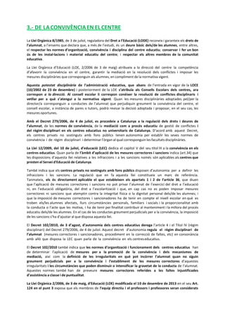 3.- DE LACONVIVÈNCIAEN EL CENTRE
La Llei Orgànica 8/1985, de 3 de juliol, reguladora del Dret a l’Educació (LODE) reconeix i garanteix els drets de
l’alumnat, a l’ensems que declara que, a més de l’estudi, és un deure bàsic dels/de les alumnes, entre altres,
el respectar les normes d’organització, convivència i disciplina del centre educatiu; conservar i fer un bon
ús de les instal·lacions i material educatiu del centre; i respectar els altres membres de la comunitat
educativa.
La Llei Orgànica d’Educació (LOE, 2/2006 de 3 de maig) atribueix a la direcció del centre la competència
d’afavorir la convivència en el centre, garantir la mediació en la resolució dels conflictes i imposar les
mesures disciplinàries que corresponguin als alumnes, en compliment de la normativa vigent.
Aquesta potestat disciplinària de l’administració educativa, que abans de l’entrada en vigor de la LOCE
(10/2002 de 23 de desembre) i posteriorment de la LOE s’atribuïa als Consells Escolars dels centres, ara
correspon a la direcció. Al consell escolar li correspon conèixer la resolució de conflictes disciplinaris i
vetllar per a què s’atengui a la normativa vigent. Quan les mesures disciplinàries adoptades pel/per la
director/a corresponguin a conductes de l’alumnat que perjudiquin greument la convivència del centre, el
consell escolar, a instància de pares o tutors, podrà revisar la decisió adoptada i proposar, en el seu cas, les
mesures oportunes.
Amb el Decret 279/2006, de 4 de juliol, es procedeix a Catalunya a la regulació dels drets i deures de
l’alumnat, de les normes de convivència, de la mediació com a procés educatiu de gestió de conflictes i
del règim disciplinari en els centres educatius no universitaris de Catalunya. D’acord amb aquest Decret,
els centres privats no sostinguts amb fons públics tenen autonomia per establir les seves normes de
convivència i de règim disciplinari i determinar l’òrgan al qual corresponguin les facultats disciplinàries.
La Llei 12/2009, del 10 de juliol, d’educació (LEC) dedica el capítol V del seu títol III a la convivència en els
centres educatius. Quan parla de l’àmbit d’aplicació de les mesures correctores i sancions indica (art.34) que
les disposicions d’aquesta llei relatives a les infraccions i a les sancions només són aplicables als centres que
presten el Servei d'Educació de Catalunya.
També indica que els centres privats no sostinguts amb fons públics disposen d’autonomia per a definir les
infraccions i les sancions. La regulació que en fa aquesta llei constitueix un marc de referència.
Tanmateix, els és directament aplicable el que estableixen els apartats 1 i 2 de l’article 36, que diuen
que l’aplicació de mesures correctores i sancions no pot privar l’alumnat de l’exercici del dret a l’educació
ni, en l’educació obligatòria, del dret a l’escolarització i que, en cap cas no es poden imposar mesures
correctores ni sancions que atemptin contra la integritat física o la dignitat personal dels/de les alumnes; i
que la imposició de mesures correctores i sancionadores ha de tenir en compte el nivell escolar en què es
troben els/les alumnes afectats, llurs circumstàncies personals, familiars i socials i la proporcionalitat amb
la conducta o l’acte que les motiva, i ha de tenir per finalitat contribuir al manteniment i la millora del procés
educatiu dels/de les alumnes. En el cas de les conductes greument perjudicials per a la convivència, la imposició
de les sancions s’ha d’ajustar al que disposa aquesta llei.
El Decret 102/2010, de 3 d’agost, d’autonomia dels centres educatius deroga l’article 4 i el Títol IV (règim
disciplinari) del Decret 279/2006, de 4 de juliol. Aquest decret d’autonomia regula el règim disciplinari de
l’alumnat (mesures correctores i sancionadores, procediment en la correcció de faltes, etc) en consonància
amb allò que disposa la LEC quan parla de la convivència en els centreseducatius.
El Decret 102/2010 també indica que les normes d’organització i funcionament dels centres educatius han
de determinar l’aplicació de mesures per a la promoció de la convivència i dels mecanismes de
mediació, així com la definició de les irregularitats en què pot incórrer l’alumnat quan no siguin
greument perjudicials per a la convivència i l’establiment de les mesures correctores d’aquestes
irregularitats i les circumstàncies que poden disminuir o intensificar la gravetat de la conducta de l’alumnat.
Aquestes normes també han de preveure mesures correctores referides a les faltes injustificades
d’assistència a classe i de puntualitat.
La Llei Orgànica 2/2006, de 3 de maig, d’Educació (LOE) modificada el 10 de desembre de 2013 en el seu Art.
124 en el punt 3 exposa que els membres de l’equip directiu i el professors i professores seran considerats
 