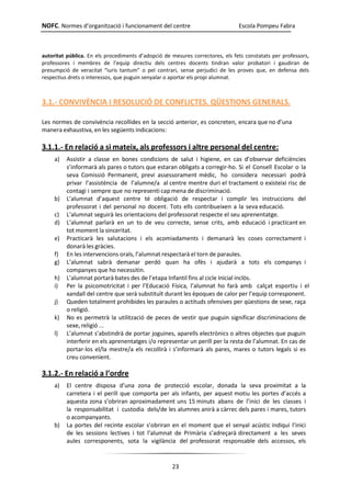 NOFC. Normes d’organització i funcionament del centre Escola Pompeu Fabra
23
autoritat pública. En els procediments d’adopció de mesures correctores, els fets constatats per professors,
professores i membres de l’equip directiu dels centres docents tindran valor probatori i gaudiran de
presumpció de veracitat “iuris tantum” o pel contrari, sense perjudici de les proves que, en defensa dels
respectius drets o interessos, que puguin senyalar o aportar els propi alumnat.
3.1.- CONVIVÈNCIA I RESOLUCIÓ DE CONFLICTES. QÜESTIONS GENERALS.
Les normes de convivència recollides en la secció anterior, es concreten, encara que no d’una
manera exhaustiva, en les següents indicacions:
3.1.1.- En relació a si mateix, als professors i altre personal del centre:
a) Assistir a classe en bones condicions de salut i higiene, en cas d’observar deficiències
s’informarà als pares o tutors que estaran obligats a corregir-ho. Si el Consell Escolar o la
seva Comissió Permanent, previ assessorament mèdic, ho considera necessari podrà
privar l’assistència de l’alumne/a al centre mentre duri el tractament o existeixi risc de
contagi i sempre que no representi cap mena de discriminació.
b) L’alumnat d’aquest centre té obligació de respectar i complir les instruccions del
professorat i del personal no docent. Tots ells contribueixen a la seva educació.
c) L’alumnat seguirà les orientacions del professorat respecte el seu aprenentatge.
d) L’alumnat parlarà en un to de veu correcte, sense crits, amb educació i practicant en
tot moment la sinceritat.
e) Practicarà les salutacions i els acomiadaments i demanarà les coses correctament i
donarà les gràcies.
f) En les intervencions orals, l’alumnat respectarà el torn de paraules.
g) L’alumnat sabrà demanar perdó quan ha ofès i ajudarà a tots els companys i
companyes que ho necessitin.
h) L’alumnat portarà bates des de l’etapa Infantil fins al cicle Inicial inclòs.
i) Per la psicomotricitat i per l’Educació Física, l’alumnat ho farà amb calçat esportiu i el
xandall del centre que serà substituït durant les èpoques de calor per l’equip corresponent.
j) Queden totalment prohibides les paraules o actituds ofensives per qüestions de sexe, raça
o religió.
k) No es permetrà la utilització de peces de vestir que puguin significar discriminacions de
sexe, religió ...
l) L’alumnat s’abstindrà de portar joguines, aparells electrònics o altres objectes que puguin
interferir en els aprenentatges i/o representar un perill per la resta de l’alumnat. En cas de
portar-los el/la mestre/a els recollirà i s’informarà als pares, mares o tutors legals si es
creu convenient.
3.1.2.- En relació a l’ordre
a) El centre disposa d’una zona de protecció escolar, donada la seva proximitat a la
carretera i el perill que comporta per als infants, per aquest motiu les portes d’accés a
aquesta zona s’obriran aproximadament uns 15 minuts abans de l’inici de les classes i
la responsabilitat i custodia dels/de les alumnes anirà a càrrec dels pares i mares, tutors
o acompanyants.
b) La portes del recinte escolar s’obriran en el moment que el senyal acústic indiqui l’inici
de les sessions lectives i tot l’alumnat de Primària s’adreçarà directament a les seves
aules corresponents, sota la vigilància del professorat responsable dels accessos, els
 