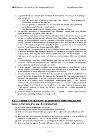 NOFC. Normes d’organització i funcionament del centre Escola Pompeu Fabra
26
e) Els procediments de resolució dels conflictes de convivència s’han d’ajustar als principis i
criteris següents:
o Han de vetllar per la protecció dels drets dels afectats i han d’assegurar el
compliment dels deures dels afectats.
o Han de garantir la continuïtat de les activitats del centre, amb la mínima
pertorbació per a l’alumnat i el professorat.
o Han d’emprar mecanismes de mediació sempre que sigui pertinent.
f) Les mesures correctores i sancionadores han d’incloure, sempre que sigui possible,
activitats d’utilitat social per al centre educatiu.
g) La imposició de mesures correctores i sancionadores ha de tenir en compte el nivell escolar
en què es troben els/les alumnes afectats, llurs circumstàncies personals, familiars i
socials i la proporcionalitat amb la conducta o l’acte que les motiva, i ha de tenir per
finalitat contribuir al manteniment i la millora del procés educatiu dels/de les alumnes. En
el cas de les conductes greument perjudicials per a la convivència, la imposició de les
sancions s’ha d’ajustar al que disposa aquesta llei (LEC)
h) Els alumnes que, intencionadament o per negligència, causin danys a les instal·lacions o
el material del centre o en sostreguin material han de reparar els danys o restituir el que
hagin sostret, sens perjudici de la responsabilitat civil que els correspongui, a ells
mateixos o a les mares, als pares o als tutors, en els termes que determina la legislació
vigent.
i) Es poden corregir i sancionar conductes realitzades dins del recinte escolar o durant la
realització d’activitats complementàries i extraescolars i en els serveis de menjador i
transport escolar o d’altres organitzades pel centre.
j) Es poden corregir i sancionar conductes que, encara que dutes a terme fora del recinte
escolar, estiguin motivades o directament relacionades amb la vida escolar i afectin
altres companys o altres membres de la comunitat educativa.
k) Gradació de les mesures correctores i de les sancions d’acord amb circumstàncies que
puguin disminuir o augmentar la gravetat de l’actuació de l’alumnat (circumstàncies
atenuants i/o agreujants). En tot cas, els actes o conductes a què fa referència l’article
37.1 de la Llei d’educació s’han de considerar especialment greus, i les mesures
sancionadores s’han d’acordar de manera proporcionada a aquesta especial gravetat,
quan impliquin discriminació per raó de gènere, sexe, raça, naixença o qualsevol altra
circumstància personal o social de terceres persones que resultin afectades per
l’actuació a corregir.
l) Obligació d’instruir expedient disciplinari per a imposar sancions per conductes
greument perjudicials per a la convivència del centre.
3.2.2.- Aspectes formals previstos en garantia dels drets de les persones
durant la instrucció d’un expedient disciplinari
a) Necessitat d’incoar un expedient disciplinari
b) Necessitat de comunicar la incoació de l’expedient als interessats..
c) Dret a la recusació de l’instructor de l’expedient si es donen les causes legals per a fer-
ho.
d) Necessitat del tràmit de vista i audiència (els interessats tenen el dret a conèixer el
contingut de l’expedient – “Vista”- i a ser escoltats – “audiència”.
e) Dret a presumpció d’innocència i a la no obligació de declarar en contra d’un mateix.
f) Dret a la defensa, sigui a formular al·legacions o a ser escoltat en el procediment.
 