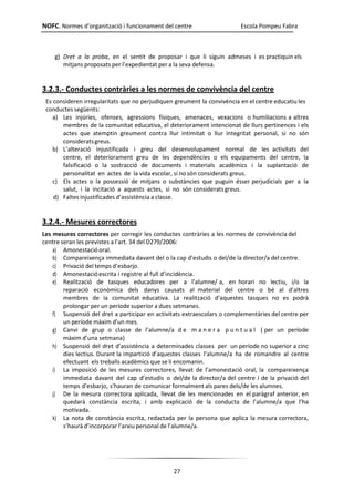 NOFC. Normes d’organització i funcionament del centre Escola Pompeu Fabra
27
g) Dret a la proba, en el sentit de proposar i que li siguin admeses i es practiquin els
mitjans proposats per l’expedientat per a la seva defensa.
3.2.3.- Conductes contràries a les normes de convivència del centre
Es consideren irregularitats que no perjudiquen greument la convivència en el centre educatiu les
conductes següents:
a) Les injúries, ofenses, agressions físiques, amenaces, vexacions o humiliacions a altres
membres de la comunitat educativa, el deteriorament intencionat de llurs pertinences i els
actes que atemptin greument contra llur intimitat o llur integritat personal, si no són
consideratsgreus.
b) L’alteració injustificada i greu del desenvolupament normal de les activitats del
centre, el deteriorament greu de les dependències o els equipaments del centre, la
falsificació o la sostracció de documents i materials acadèmics i la suplantació de
personalitat en actes de la vida escolar, si no són considerats greus.
c) Els actes o la possessió de mitjans o substàncies que puguin ésser perjudicials per a la
salut, i la incitació a aquests actes, si no són consideratsgreus.
d) Faltes injustificades d’assistència a classe.
3.2.4.- Mesures correctores
Les mesures correctores per corregir les conductes contràries a les normes de convivència del
centre seran les previstes a l’art. 34 del D279/2006:
a) Amonestacióoral.
b) Compareixença immediata davant del o la cap d’estudis o del/de la director/a del centre.
c) Privació del temps d’esbarjo.
d) Amonestacióescrita i registre al full d’incidència.
e) Realització de tasques educadores per a l’alumne/ a, en horari no lectiu, i/o la
reparació econòmica dels danys causats al material del centre o bé al d’altres
membres de la comunitat educativa. La realització d’aquestes tasques no es podrà
prolongar per un període superior a dues setmanes.
f) Suspensió del dret a participar en activitats extraescolars o complementàries del centre per
un període màxim d’un mes.
g) Canvi de grup o classe de l’alumne/a d e m a n e r a p u n t u a l ( per un període
màxim d’una setmana)
h) Suspensió del dret d’assistència a determinades classes per un període no superior a cinc
dies lectius. Durant la impartició d’aquestes classes l’alumne/a ha de romandre al centre
efectuant els treballs acadèmics que se li encomanin.
i) La imposició de les mesures correctores, llevat de l’amonestació oral, la compareixença
immediata davant del cap d’estudis o del/de la director/a del centre i de la privació del
temps d’esbarjo, s’hauran de comunicar formalment als pares dels/de les alumnes.
j) De la mesura correctora aplicada, llevat de les mencionades en el paràgraf anterior, en
quedarà constància escrita, i amb explicació de la conducta de l’alumne/a que l’ha
motivada.
k) La nota de constància escrita, redactada per la persona que aplica la mesura correctora,
s’haurà d’incorporar l’arxiupersonal de l’alumne/a.
 