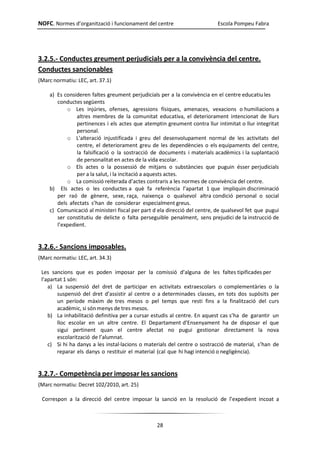 NOFC. Normes d’organització i funcionament del centre Escola Pompeu Fabra
28
3.2.5.- Conductes greument perjudicials per a la convivència del centre.
Conductes sancionables
(Marc normatiu: LEC, art. 37.1)
a) Es consideren faltes greument perjudicials per a la convivència en el centre educatiu les
conductes següents
o Les injúries, ofenses, agressions físiques, amenaces, vexacions o humiliacions a
altres membres de la comunitat educativa, el deteriorament intencionat de llurs
pertinences i els actes que atemptin greument contra llur intimitat o llur integritat
personal.
o L’alteració injustificada i greu del desenvolupament normal de les activitats del
centre, el deteriorament greu de les dependències o els equipaments del centre,
la falsificació o la sostracció de documents i materials acadèmics i la suplantació
de personalitat en actes de la vida escolar.
o Els actes o la possessió de mitjans o substàncies que puguin ésser perjudicials
per a la salut, i la incitació a aquests actes.
o La comissió reiterada d’actes contraris a les normes de convivència del centre.
b) Els actes o les conductes a què fa referència l’apartat 1 que impliquin discriminació
per raó de gènere, sexe, raça, naixença o qualsevol altra condició personal o social
dels afectats s’han de considerar especialment greus.
c) Comunicació al ministeri fiscal per part d ela direcció del centre, de qualsevol fet que pugui
ser constitutiu de delicte o falta perseguible penalment, sens prejudici de la instrucció de
l’expedient.
3.2.6.- Sancions imposables.
(Marc normatiu: LEC, art. 34.3)
Les sancions que es poden imposar per la comissió d’alguna de les faltes tipificades per
l’apartat 1 són:
a) La suspensió del dret de participar en activitats extraescolars o complementàries o la
suspensió del dret d’assistir al centre o a determinades classes, en tots dos supòsits per
un període màxim de tres mesos o pel temps que resti fins a la finalització del curs
acadèmic, si són menys de tres mesos.
b) La inhabilitació definitiva per a cursar estudis al centre. En aquest cas s’ha de garantir un
lloc escolar en un altre centre. El Departament d’Ensenyament ha de disposar el que
sigui pertinent quan el centre afectat no pugui gestionar directament la nova
escolarització de l’alumnat.
c) Si hi ha danys a les instal·lacions o materials del centre o sostracció de material, s’han de
reparar els danys o restituir el material (cal que hi hagi intenció o negligència).
3.2.7.- Competència per imposar les sancions
(Marc normatiu: Decret 102/2010, art. 25)
Correspon a la direcció del centre imposar la sanció en la resolució de l’expedient incoat a
 