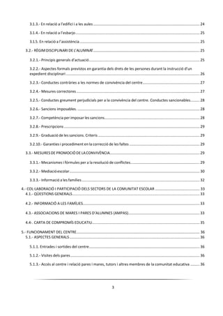 3
3.1.3.- En relació a l’edifici i a les aules....................................................................................................... 24
3.1.4.- En relació a l’esbarjo........................................................................................................................ 25
3.1.5. En relació a l’assistència.................................................................................................................... 25
3.2.- RÈGIMDISCIPLINARIDE L’ALUMNAT.......................................................................................................25
3.2.1.- Principis generals d’actuació........................................................................................................... 25
3.2.2.- Aspectes formals previstos en garantia dels drets de les persones durant la instrucció d’un
expedient disciplinari ................................................................................................................................. 26
3.2.3.- Conductes contràries a les normes de convivència del centre....................................................... 27
3.2.4.- Mesures correctores ....................................................................................................................... 27
3.2.5.- Conductes greument perjudicials per a la convivència del centre. Conductes sancionables......... 28
3.2.6.- Sancions imposables. ...................................................................................................................... 28
3.2.7.- Competència per imposar les sancions............................................................................................ 28
3.2.8.- Prescripcions ................................................................................................................................... 29
3.2.9.- Graduació de les sancions. Criteris .................................................................................................. 29
3.2.10.- Garanties i procediment en la correcció de les faltes .................................................................... 29
3.3.- MESURESDE PROMOCIÓ DE LACONVIVÈNCIA.......................................................................................29
3.3.1.- Mecanismes i fórmules per a la resolució de conflictes................................................................... 29
3.3.2.- Mediacióescolar.............................................................................................................................. 30
3.3.3.- Informació a les famílies.................................................................................................................. 32
4.- COL·LABORACIÓ I PARTICIPACIÓ DELS SECTORS DE LA COMUNITAT ESCOLAR ........................................... 33
4.1.- QÜESTIONS GENERALS...........................................................................................................................33
4.2.- INFORMACIÓ A LES FAMÍLIES.................................................................................................................33
4.3.- ASSOCIACIONS DE MARES I PARES D’ALUMNES (AMPAS).....................................................................33
4.4-. CARTA DE COMPROMÍS EDUCATIU........................................................................................................35
5.- FUNCIONAMENT DEL CENTRE....................................................................................................................... 36
5.1.- ASPECTES GENERALS..............................................................................................................................36
5.1.1. Entrades i sortides del centre........................................................................................................... 36
5.1.2.- Visites dels pares............................................................................................................................. 36
5.1.3.- Accés al centre i relació pares i mares, tutors i altres membres de la comunitat educativa ......... 36
 
