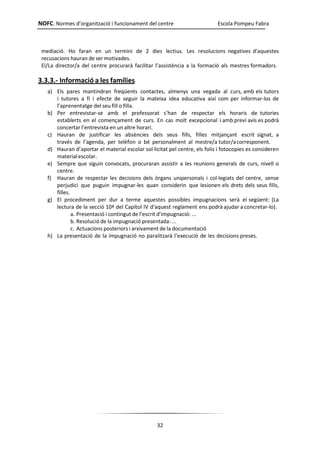 NOFC. Normes d’organització i funcionament del centre Escola Pompeu Fabra
32
mediació. Ho faran en un termini de 2 dies lectius. Les resolucions negatives d’aquestes
recusacions hauran de ser motivades.
El/La director/a del centre procurarà facilitar l’assistència a la formació als mestres formadors.
3.3.3.- Informació a les famílies
a) Els pares mantindran freqüents contactes, almenys una vegada al curs, amb els tutors
i tutores a fi i efecte de seguir la mateixa idea educativa així com per informar-los de
l’aprenentatge del seu fill o filla.
b) Per entrevistar-se amb el professorat s’han de respectar els horaris de tutories
establerts en el començament de curs. En cas molt excepcional i amb previ avís es podrà
concertar l’entrevista en un altre horari.
c) Hauran de justificar les absències dels seus fills, filles mitjançant escrit signat, a
través de l’agenda, per telèfon o bé personalment al mestre/a tutor/acorresponent.
d) Hauran d’aportar el material escolar sol·licitat pel centre, els folis i fotocopies es consideren
materialescolar.
e) Sempre que siguin convocats, procuraran assistir a les reunions generals de curs, nivell o
centre.
f) Hauran de respectar les decisions dels òrgans unipersonals i col·legiats del centre, sense
perjudici que puguin impugnar-les quan considerin que lesionen els drets dels seus fills,
filles.
g) El procediment per dur a terme aquestes possibles impugnacions serà el següent: (La
lectura de la secció 10ª del Capítol IV d’aquest reglament ens podrà ajudar a concretar-lo).
a. Presentació i contingut de l’escrit d’impugnació: ...
b. Resolució de la impugnació presentada: ...
c. Actuacions posteriors i arxivament de la documentació
h) La presentació de la impugnació no paralitzarà l’execució de les decisions preses.
 