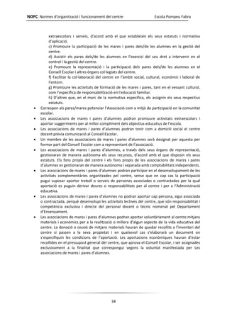 NOFC. Normes d’organització i funcionament del centre Escola Pompeu Fabra
34
extraescolars i serveis, d’acord amb el que estableixin els seus estatuts i normativa
d’aplicació.
c) Promoure la participació de les mares i pares dels/de les alumnes en la gestió del
centre.
d) Assistir els pares dels/de les alumnes en l’exercici del seu dret a intervenir en el
control i la gestió del centre.
e) Promoure la representació i la participació dels pares dels/de les alumnes en el
Consell Escolar i altres òrgans col·legiats del centre.
f) Facilitar la col·laboració del centre en l’àmbit social, cultural, econòmic i laboral de
l’entorn.
g) Promoure les activitats de formació de les mares i pares, tant en el vessant cultural,
com l’específica de responsabilització en l’educació familiar.
h) D’altres que, en el marc de la normativa específica, els assignin els seus respectius
estatuts.
 Correspon als pares/mares potenciar l’Associació com a mitjà de participació en la comunitat
escolar.
 Les associacions de mares i pares d’alumnes podran promoure activitats extraescolars i
aportar suggeriments per al millor compliment dels objectius educatius de l’escola.
 Les associacions de mares i pares d’alumnes podran tenir com a domicili social el centre
docent prèvia comunicació al Consell Escolar.
 Un membre de les associacions de mares i pares d’alumnes serà designat per aquesta per
formar part del Consell Escolar com a representant de l’associació.
 Les associacions de mares i pares d’alumnes, a través dels seus òrgans de representació,
gestionaran de manera autònoma els seus recursos, d’acord amb el que disposin els seus
estatuts. Els fons propis del centre i els fons propis de les associacions de mares i pares
d’alumnes es gestionaran de manera autònoma i separada amb comptabilitats independents.
 Les associacions de mares i pares d’alumnes podran participar en el desenvolupament de les
activitats complementàries organitzades pel centre, sense que en cap cas la participació
pugui suposar aportar treball o serveis de persones associades o contractades per la qual
aportació es puguin derivar deures o responsabilitats per al centre i per a l’Administració
educativa.
 Les associacions de mares i pares d’alumnes no podran aportar cap persona, sigui associada
o contractada, perquè desenvolupi les activitats lectives del centre, que són responsabilitat i
competència exclusiva i directe del personal docent o tècnic nomenat pel Departament
d’Ensenyament.
 Les associacions de mares i pares d’alumnes podran aportar voluntàriament al centre mitjans
materials i econòmics per a la realització o millora d’algun aspecte de la vida educativa del
centre. La donació o cessió de mitjans materials hauran de quedar recollits a l’inventari del
centre si passen a la seva propietat i en qualsevol cas s’elaborarà un document on
s’especifiquin les condicions de l’aportació. Les aportacions econòmiques hauran d’estar
recollides en el pressupost general del centre, que aprova el Consell Escolar, i ser assignades
exclusivament a la finalitat que correspongui segons la voluntat manifestada per Les
associacions de mares i pares d’alumnes.
 