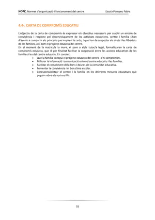 NOFC. Normes d’organització i funcionament del centre Escola Pompeu Fabra
35
4.4-. CARTA DE COMPROMÍS EDUCATIU
L'objectiu de la carta de compromís és expressar els objectius necessaris per assolir un entorn de
convivència i respecte pel desenvolupament de les activitats educatives. centre i família s'han
d'avenir a compartir els principis que inspiren la carta, i que han de respectar els drets i les llibertats
de les famílies, així com el projecte educatiu del centre.
En el moment de la matrícula la mare, el pare o el/la tutor/a legal, formalitzaran la carta de
compromís educatiu, que té per finalitat facilitar la cooperació entre les accions educatives de les
famílies i les del centre educatiu. En concret:
 Que la família conegui el projecte educatiu del centre i s'hi comprometi.
 Millorar la informació i comunicació entre el centre educatiu i les famílies.
 Facilitar el compliment dels drets i deures de la comunitat educativa.
 Fomentar la convivència i el bon clima escolar.
 Coresponsabilitzar el centre i la família en les diferents mesures educatives que
puguin rebre els vostres fills.
 