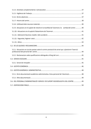 4
5.1.4.- Activitats complementàries i extraescolars .................................................................................... 37
5.1.5.- Vigilància de l’esbarjo...................................................................................................................... 37
5.1.6.- De les absències .............................................................................................................................. 37
5.1.7.- Horaris del centre............................................................................................................................ 38
5.1.8.- Utilització dels recursos materials .................................................................................................. 40
5.1.9.- Actuacions en el supòsit de retard en la recollida de l’alumnat a la sortida del centre .............. 40
5.1.10.- Actuacions en el supòsit d’absentisme de l’alumnat.................................................................... 41
5.1.11.- Admissió d’alumnes malalts i dels accidents ................................................................................ 41
5.1.12.- Seguretat, higiene i salut............................................................................................................... 42
5.1.13.- Altres ............................................................................................................................................. 43
5.2.- DE LES QUEIXES I RECLAMACIONS.........................................................................................................44
5.2.1.- Actuacions en cas de queixes sobre la centre prestació de servei que qüestionin l’exercici
professional del personal del centre......................................................................................................... 44
5.2.2.- Reclamacions sobre qualificacions obtingudes al llarg del curs ..................................................... 45
5.3.- SERVEIS ESCOLARS .................................................................................................................................45
5.3.1.- Servei de menjador ......................................................................................................................... 45
5.4.- GESTIÓ ECONÒMICA ..............................................................................................................................46
5.5.- GESTIÓ ACADÈMICA I ADMINISTRATIVA................................................................................................48
5.5.1.- De la documentació acadèmico-administrativa. Arxiu personal de l’alumne/a............................. 48
5.5.2.- Altra documentació......................................................................................................................... 49
5.6.- DEL PERSONAL D’ADMINISTRACIÓ I SERVEIS I DE SUPORT SOCIOEDUCATIU DEL CENTRE...................49
5.7.- DISPOSICIONS FINALS.............................................................................................................................50
 