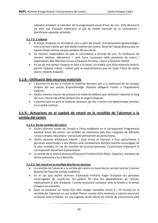 NOFC. Normes d’organització i funcionament del centre Escola Pompeu Fabra
40
calendari establert al calendari de la programació anual d’inici de curs. El/la director/a
i/o el/la cap d’estudis elaboraran el pla de treball mensual on es concretaran i
planificaran aquestes activitats.
5.1.7.5. L’esbarjo
 El temps d’esbarjo es considerat com a part del procés d’ensenyament-aprenentatge i
com a tal serà tutelat per tots els/les mestres del centre, llevat de l’equip directiu que en
aquest temps realitza tasques pròpies del seu càrrec.
 Els mestres responsables de pati es concretaran a principi de curs. Es realitzaran de
manera rotativa, diàriament, i amb torns successius amb presència de tutors i
especialistes dels diferents cursos a Educació Primària, i torns a Educació Infantil.
 En cas de mal temps l’esbarjo es farà a la classe i en tindrà cura el/la mestre/a-tutor/a,
partint l’esbarjo meitat i meitat amb el mestre/tutor/a que els toqui l’hora de classe
abans i després d’aquest.
5.1.8.- Utilització dels recursos materials
 L’alumnat ha de dur a l'escola el material necessari per a la realització de les tasques
pròpies del seu procés d'aprenentatge. Aquesta obligació s'estén a l'equipament
esportiu.
 Els/les mestres hauran de preveure el material didàctic que utilitzarà l’alumnat al llarg
del curs i hauran de vetllar perquè tots en puguin disposar.
 L’alumnat que no porti el material necessari per dur a terme una determinada activitat,
no la podrà realitzar.
5.1.9.- Actuacions en el supòsit de retard en la recollida de l’alumnat a la
sortida del centre
5.1.9.1. De les sortides del centre
 Els/les alumnes surten de l’escola a l’hora establerta en la corresponent Programació
General Anual del centre. Les sortides les realitzaran pels llocs assignats als diferents
cursos o etapes educatives i comunicats prèviament als pares/mares.
 Els/les alumnes d’Educació Infantil i Cicle Inicial es lliuraran a llurs pares/mares o
persones autoritzades a tals efectes amb coneixement dels/les mestres encarregats de
la seva custòdia. En cas de recollida de terceres persones, s’autoritzarà mitjançant el
corresponent document d’autorització.
 La sortida de la resta d’alumnat d’Educació Primària (Cicle Mitjà i Superior), marxaran de
forma autònoma a llurs domicilis.
5.1.9.2. Del retard en la recollida dels/de les alumnes
 La recollida de l’alumnat a la sortida del centre no haurà de fer-se més tard de 5 minuts
després de l’hora de sortida establerta.
 En el cas que els/les alumnes d’Educació Primària hagin d’esperar les persones
encarregades de recollir-les, ho podran fer dins les dependències de l’escola,
habitualment al pati d’esbarjo. L’escola procurarà contactar amb la família si el temps
d’espera ho aconsella.
 Quan es produeixi un retard fora dels marges raonables (entre 6 i 10 minuts) en la
recollida de l’alumnat un cop acabat l’horari escolar el/la mestre/a o tutor/a procurarà
contactar amb la família. Un cop esgotats sense efecte els intents de comunicació amb
 