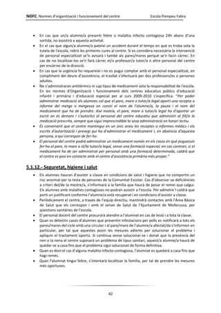 NOFC. Normes d’organització i funcionament del centre Escola Pompeu Fabra
42
 En cas que un/a alumne/a presenti febre o malaltia infecto contagiosa 24h abans d’una
sortida, no assistirà a aquesta activitat.
 En el cas que algun/a alumne/a pateixi un accident durant el temps en què es troba sota la
tutela de l'escola, rebrà les primeres cures al centre. Si es considera necessària la intervenció
de personal especialitzat se’ls avisarà i també als pares/mares perquè se'n facin càrrec. En
cas de no localitzar-los se'n farà càrrec el/a professor/a tutor/a o altre personal del centre
per encàrrec de la direcció.
 En cas que la urgència ho requereixi i no es pugui comptar amb el personal especialitzat, en
compliment del deure d’assistència, el trasllat s’efectuarà per dos professors/es o persones
adultes.
 No s’administraran antitèrmics ni cap tipus de medicament sota la responsabilitat de l'escola.
En les normes d’Organització i funcionament dels centres educatius públics d’educació
infantil i primària i d’educació especial per al curs 2009-2010 s’especifica: “Per poder
administrar medicació als alumnes cal que el pare, mare o tutor/a legal aporti una recepta o
informe del metge o metgessa on consti el nom de l’alumne/a, la pauta i el nom del
medicament que ha de prendre. Així mateix, el pare, mare o tutor/a legal ha d’aportar un
escrit on es demani i s’autoritzi al personal del centre educatiu que administri al fill/a la
medicació prescrita, sempre que sigui imprescindible la seva administració en horari lectiu.
 És convenient que el centre mantingui en un únic arxiu les receptes o informes mèdics i els
escrits d’autorització i prevegi qui ha d’administrar el medicament i, en absència d’aquesta
persona, a qui correspon de fer-ho.
 El personal del centre podrà administrar un medicament només en els casos en què poguessin
fer-ho el pare, la mare o el/la tutor/a legal, sense una formació especial; en cas contrari, si el
medicament ha de ser administrat per personal amb una formació determinada, caldrà que
el centre es posi en contacte amb el centre d’assistència primària més proper.”
5.1.12.- Seguretat, higiene i salut
 Els alumnes hauran d’assistir a classe en condicions de salut i higiene que no comportin un
risc anormal per la resta de persones de la Comunitat Escolar. Cas d’observar-se deficiències
a criteri del/de la mestre/a, s’informarà a la família que haurà de posar el remei que calgui.
Els alumnes amb malalties contagioses no podran assistir a l’escola. Per admetre´l caldrà que
porti un justificant conforma l’alumne/a està recuperat i en condicions d’assistir a classe.
 Periòdicament el centre, a través de l’equip directiu, mantindrà contactes amb l’Àrea Bàsica
de Salut que els correspon i amb el servei de Salut de l’Ajuntament de Mollerussa, per
qüestions sanitàries de l’escola.
 El personal docent del centre procurarà atendre a l’alumnat en cas de lesió i a tota la classe.
 Quan es detectin casos d’alumnes que presentin infestacions per polls es notificarà a tots els
pares/mares del cicle amb una circular i al pare/mare de l’alumne/a afectat/da s’informen en
particular, per tal que aquestes posin les mesures adients per solucionar el problema i
apliquin el tractament oportú. Si continua sense solucionar-se i donat que la presència del
nen o la nena al centre suposarà un problema de tipus sanitari, aquest/a alumne/a haurà de
quedar-se a casa fins que el problema sigui solucionat de forma definitiva.
 Quan es doni el cas d’alguna malaltia infecto-contagiosa, l’alumnat es quedarà a casa fins que
hagi remès.
 Quan l’alumnat tingui febre, s’intentarà localitzar la família, per tal de prendre les mesures
més oportunes.
 