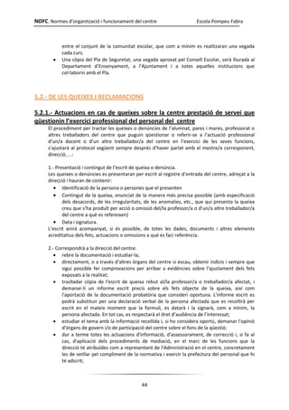 NOFC. Normes d’organització i funcionament del centre Escola Pompeu Fabra
44
entre el conjunt de la comunitat escolar, que com a mínim es realitzaran una vegada
cada curs.
 Una còpia del Pla de Seguretat, una vegada aprovat pel Consell Escolar, serà lliurada al
Departament d’Ensenyament, a l’Ajuntament i a totes aquelles institucions que
col·laborin amb el Pla.
5.2.- DE LES QUEIXES I RECLAMACIONS
5.2.1.- Actuacions en cas de queixes sobre la centre prestació de servei que
qüestionin l’exercici professional del personal del centre
El procediment per tractar les queixes o denúncies de l’alumnat, pares i mares, professorat o
altres treballadors del centre que puguin qüestionar o referir-se a l’actuació professional
d’un/a docent o d’un altre treballador/a del centre en l’exercici de les seves funcions,
s’ajustarà al protocol següent sempre després d’haver parlat amb el mestre/a corresponent,
direcció, ...:
1.- Presentació i contingut de l’escrit de queixa o denúncia.
Les queixes o denúncies es presentaran per escrit al registre d’entrada del centre, adreçat a la
direcció i hauran de contenir:
 Identificació de la persona o persones que el presenten
 Contingut de la queixa, enunciat de la manera més precisa possible (amb especificació
dels desacords, de les irregularitats, de les anomalies, etc., que qui presenta la queixa
creu que s’ha produït per acció o omissió del/la professor/a o d’un/a altre treballador/a
del centre a què es refereixen)
 Data i signatura.
L’escrit anirà acompanyat, si és possible, de totes les dades, documents i altres elements
acreditatius dels fets, actuacions o omissions a què es faci referència.
2.- Correspondrà a la direcció del centre:
 rebre la documentació i estudiar-la;
 directament, o a través d'altres òrgans del centre si escau, obtenir indicis i sempre que
sigui possible fer comprovacions per arribar a evidències sobre l'ajustament dels fets
exposats a la realitat;
 traslladar còpia de l'escrit de queixa rebut al/la professor/a o treballador/a afectat, i
demanar-li un informe escrit precís sobre els fets objecte de la queixa, així com
l'aportació de la documentació probatòria que consideri oportuna. L'informe escrit es
podrà substituir per una declaració verbal de la persona afectada que es recollirà per
escrit en el mateix moment que la formuli, es datarà i la signarà, com a mínim, la
persona afectada. En tot cas, es respectarà el dret d’audiència de l’interessat;
 estudiar el tema amb la informació recollida i, si ho considera oportú, demanar l'opinió
d'òrgans de govern i/o de participació del centre sobre el fons de la qüestió;
 dur a terme totes les actuacions d'informació, d'assessorament, de correcció i, si fa al
cas, d'aplicació dels procediments de mediació, en el marc de les funcions que la
direcció té atribuïdes com a representant de l'Administració en el centre, concretament
les de vetllar pel compliment de la normativa i exercir la prefectura del personal que hi
té adscrit;
 