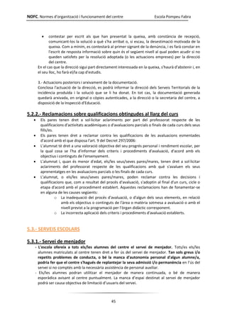 NOFC. Normes d’organització i funcionament del centre Escola Pompeu Fabra
45
 contestar per escrit als que han presentat la queixa, amb constància de recepció,
comunicant-los la solució a què s'ha arribat o, si escau, la desestimació motivada de la
queixa. Com a mínim, es contestarà al primer signant de la denúncia, i es farà constar en
l'escrit de resposta informació sobre quin és el següent nivell al qual poden acudir si no
queden satisfets per la resolució adoptada (o les actuacions empreses) per la direcció
del centre.
En el cas que la direcció sigui part directament interessada en la queixa, s'haurà d'abstenir i, en
el seu lloc, ho farà el/la cap d'estudis.
3.- Actuacions posteriors i arxivament de la documentació.
Conclosa l'actuació de la direcció, es podrà informar la direcció dels Serveis Territorials de la
incidència produïda i la solució que se li ha donat. En tot cas, la documentació generada
quedarà arxivada, en original o còpies autenticades, a la direcció o la secretaria del centre, a
disposició de la Inspecció d'Educació.
5.2.2.- Reclamacions sobre qualificacions obtingudes al llarg del curs
 Els pares tenen dret a sol·licitar aclariments per part del professorat respecte de les
qualificacions d'activitats acadèmiques o d'avaluacions parcials o finals de cada curs dels seus
fills/es.
 Els pares tenen dret a reclamar contra les qualificacions de les avaluacions esmentades
d'acord amb el que disposa l'art. 9 del Decret 297/2006:
 L'alumnat té dret a una valoració objectiva del seu progrés personal i rendiment escolar, per
la qual cosa se l'ha d'informar dels criteris i procediments d'avaluació, d'acord amb els
objectius i continguts de l'ensenyament.
 L'alumnat i, quan és menor d'edat, els/les seus/seves pares/mares, tenen dret a sol·licitar
aclariments del professorat respecte de les qualificacions amb què s'avaluen els seus
aprenentatges en les avaluacions parcials o les finals de cada curs.
 L'alumnat, o els/les seus/seves pares/mares, poden reclamar contra les decisions i
qualificacions que, com a resultat del procés d'avaluació, s'adoptin al final d'un curs, cicle o
etapa d'acord amb el procediment establert. Aquestes reclamacions han de fonamentar-se
en alguna de les causes següents:
o La inadequació del procés d'avaluació, o d'algun dels seus elements, en relació
amb els objectius o continguts de l'àrea o matèria sotmesa a avaluació o amb el
nivell previst a la programació per l'òrgan didàctic corresponent.
o La incorrecta aplicació dels criteris i procediments d'avaluació establerts.
5.3.- SERVEIS ESCOLARS
5.3.1.- Servei de menjador
- L'escola ofereix a tots els/les alumnes del centre el servei de menjador. Tots/es els/les
alumnes matriculats al centre tenen dret a fer ús del servei de menjador. Tan sols greus i/o
repetits problemes de conducta, o bé la manca d'autonomia personal d'algun alumne/a,
podria fer que el centre s'hagués de replantejar la seva admissió i/o permanència en l’ús del
servei si no comptés amb la necessària assistència de personal auxiliar.
- Els/les alumnes podran utilitzar el menjador de manera continuada, o bé de manera
esporàdica avisant al centre puntualment. La manca d’espai destinat al servei de menjador
podrà ser causa objectiva de limitació d’usuaris del servei.
 
