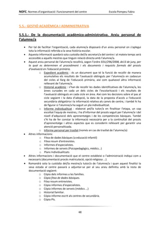 NOFC. Normes d’organització i funcionament del centre Escola Pompeu Fabra
48
5.5.- GESTIÓ ACADÈMICA I ADMINISTRATIVA
5.5.1.- De la documentació acadèmico-administrativa. Arxiu personal de
l’alumne/a
 Per tal de facilitar l’organització, cada alumne/a disposarà d'un arxiu personal on s'aplegui
tota la informació referida a la seva història escolar.
 Aquesta informació quedarà sota custodia del/la secretari/a del centre i al mateix temps serà
accessible a aquells mestres que tinguin relació directa amb l’alumne/a.
 Aquest arxiu personal de l'alumne/a recollirà, segon l’ordre EDU/296/2008, de13 de juny, per
la qual es determinen el procediment i els documents i requisits formals del procés
d’avaluació en l’educació primària.
o Expedient acadèmic : és un document que té la funció de recollir de manera
acumulativa els resultats de l’avaluació obtinguts per l’alumne/a en cadascun
del cicles al llarg de l’educació primària, així com qualsevol altra informació
rellevant de l’alumne/a.
o Historial acadèmic : s’han de recollir les dades identificatives de l’alumne/a, les
àrees cursades en cada un dels cicles de l’escolarització i els resultats de
l’avaluació obtinguts en cada cicle en àrea. Així com les decisions sobre el pas al
cicle següent i la data d’adopció, la data de la proposta d’accés a l’educació
secundària obligatòria i la informació relativa als canvis de centre, i també hi ha
de figurar si l’alumne/a ha seguit un pla individualitzat.
o Informe individualitzat : elaborat pel/la tutor/a en finalitzar l’etapa, un cop
escoltat l’equip de mestres, i ha d’informar del procés seguit per l’alumne/a i del
nivell d’adquisició dels aprenentatges i de les competències bàsiques. També
s’hi ha de fer constar la informació necessària per a la continuïtat del procés
d’aprenentatge i altres aspectes que es considerin rellevant per garantir una
atenció personalitzada.
o Informe personal per trasllat (només en cas de trasllat de l’alumne/a)
 Altres informacions:
o Fitxa de dades bàsiques (a educació infantil)
o Fitxa resum d'entrevistes.
o Informes d'especialistes.
o Informes de serveis (Psicopedagògics, mèdics...)
o Plans Individualitzats
 Altres informacions i documentació que el centre estableixi o l'administració indiqui com a
necessaris (documentació procés matriculació, opció religiosa ...).
 Romandrà sota la custòdia del/la mestre/a tutor/a de l’alumne/a i quan aquest finalitzi la
seva estada al centre passarà a adjuntar-se per al seu arxiu definitiu amb la resta de
documentació següent:
o Còpia dels informes a les famílies.
o Còpia fitxa de dades bàsiques.
o Fitxa resum entrevistes.
o Còpia informes d'especialistes.
o Còpia informes de serveis (mèdics ...)
o Historial familiar.
o Còpia informe escrit als centres de secundària.
o Còpia PIs.
 