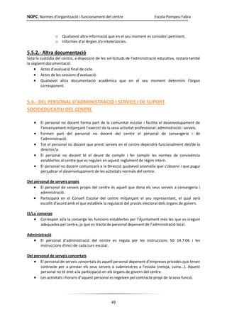 NOFC. Normes d’organització i funcionament del centre Escola Pompeu Fabra
49
o Qualsevol altra informació que en el seu moment es consideri pertinent.
o Informes d’al·lèrgies i/o intoleràncies.
5.5.2.- Altra documentació
Sota la custòdia del centre, a disposició de les sol·licituds de l'administració educativa, restarà també
la següent documentació:
 Actes d'avaluació final de cicle.
 Actes de les sessions d'avaluació.
 Qualsevol altra documentació acadèmica que en el seu moment determini l’òrgan
corresponent.
5.6.- DEL PERSONAL D’ADMINISTRACIÓ I SERVEIS I DE SUPORT
SOCIOEDUCATIU DEL CENTRE
 El personal no docent forma part de la comunitat escolar i facilita el desenvolupament de
l’ensenyament mitjançant l’exercici de la seva activitat professional: administració i serveis.
 Formen part del personal no docent del centre el personal de consergeria i de
l’administració.
 Tot el personal no docent que presti serveis en el centre dependrà funcionalment del/de la
director/a.
 El personal no docent té el deure de complir i fer complir les normes de convivència
establertes al centre que es regulen en aquest reglament de règim intern.
 El personal no docent comunicarà a la Direcció qualsevol anomalia que s’observi i que pugui
perjudicar el desenvolupament de les activitats normals del centre.
Del personal de serveis propis
 El personal de serveis propis del centre és aquell que dona els seus serveis a consergeria i
administració.
 Participarà en el Consell Escolar del centre mitjançant el seu representant, el qual serà
escollit d’acord amb el que estableix la regulació del procés electoral dels òrgans de govern.
El/La conserge
 Correspon al/a la conserge les funcions establertes per l’Ajuntament més les que es creguin
adequades pel centre, ja que es tracta de personal depenent de l’administració local.
Administració
 El personal d’administració del centre es regula per les instruccions SG 14.7.06 i les
instruccions d’inici de cada curs escolar.
Del personal de serveis concertats
 El personal de serveis concertats és aquell personal depenent d’empreses privades que tenen
contracte per a prestar els seus serveis o subministres a l’escola (neteja, cuina...). Aquest
personal no té dret a la participació en els òrgans de govern del centre.
 Les activitats i horaris d’aquest personal es regeixen pel contracte propi de la seva funció.
 