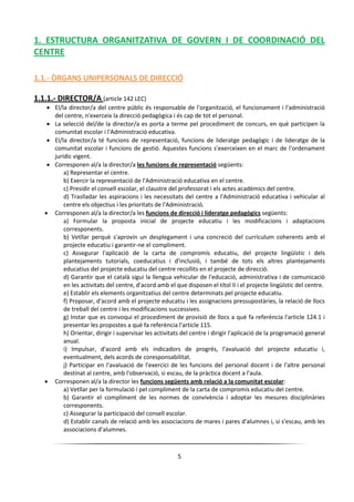 5
1. ESTRUCTURA ORGANITZATIVA DE GOVERN I DE COORDINACIÓ DEL
CENTRE
1.1.- ÒRGANS UNIPERSONALS DE DIRECCIÓ
1.1.1.- DIRECTOR/A (article 142 LEC)
 El/la director/a del centre públic és responsable de l'organització, el funcionament i l'administració
del centre, n'exerceix la direcció pedagògica i és cap de tot el personal.
 La selecció del/de la director/a es porta a terme pel procediment de concurs, en què participen la
comunitat escolar i l'Administració educativa.
 El/la director/a té funcions de representació, funcions de lideratge pedagògic i de lideratge de la
comunitat escolar i funcions de gestió. Aquestes funcions s'exerceixen en el marc de l'ordenament
jurídic vigent.
 Corresponen al/a la director/a les funcions de representació següents:
a) Representar el centre.
b) Exercir la representació de l'Administració educativa en el centre.
c) Presidir el consell escolar, el claustre del professorat i els actes acadèmics del centre.
d) Traslladar les aspiracions i les necessitats del centre a l'Administració educativa i vehicular al
centre els objectius i les prioritats de l'Administració.
 Corresponen al/a la director/a les funcions de direcció i lideratge pedagògics següents:
a) Formular la proposta inicial de projecte educatiu i les modificacions i adaptacions
corresponents.
b) Vetllar perquè s'aprovin un desplegament i una concreció del currículum coherents amb el
projecte educatiu i garantir-ne el compliment.
c) Assegurar l'aplicació de la carta de compromís educatiu, del projecte lingüístic i dels
plantejaments tutorials, coeducatius i d'inclusió, i també de tots els altres plantejaments
educatius del projecte educatiu del centre recollits en el projecte de direcció.
d) Garantir que el català sigui la llengua vehicular de l'educació, administrativa i de comunicació
en les activitats del centre, d'acord amb el que disposen el títol II i el projecte lingüístic del centre.
e) Establir els elements organitzatius del centre determinats pel projecte educatiu.
f) Proposar, d'acord amb el projecte educatiu i les assignacions pressupostàries, la relació de llocs
de treball del centre i les modificacions successives.
g) Instar que es convoqui el procediment de provisió de llocs a què fa referència l'article 124.1 i
presentar les propostes a què fa referència l'article 115.
h) Orientar, dirigir i supervisar les activitats del centre i dirigir l'aplicació de la programació general
anual.
i) Impulsar, d'acord amb els indicadors de progrés, l'avaluació del projecte educatiu i,
eventualment, dels acords de coresponsabilitat.
j) Participar en l'avaluació de l'exercici de les funcions del personal docent i de l'altre personal
destinat al centre, amb l'observació, si escau, de la pràctica docent a l'aula.
 Corresponen al/a la director les funcions següents amb relació a la comunitat escolar:
a) Vetllar per la formulació i pel compliment de la carta de compromís educatiu del centre.
b) Garantir el compliment de les normes de convivència i adoptar les mesures disciplinàries
corresponents.
c) Assegurar la participació del consell escolar.
d) Establir canals de relació amb les associacions de mares i pares d'alumnes i, si s'escau, amb les
associacions d'alumnes.
 