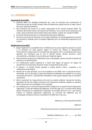 NOFC. Normes d’organització i funcionament del centre Escola Pompeu Fabra
50
5.7.- DISPOSICIONS FINALS
Interpretació de les NOFC
 Aquestes NOFC són d’obligat compliment per a tots els membres que constitueixen la
Comunitat Escolar de l’Escola Pompeu Fabra de Mollerussa (Lleida) entrarà en vigor a partir
de la seva aprovació definitiva.
 El/la director/a del centre és el màxim responsable de fer complir aquestes NOFC. Els
membres del Consell Escolar, del Claustre de Professors i de la Junta de les associacions de
mares i pares d’alumnes tenen també el deure de conèixer, complir i fer complir les NOFC.
 Es faculta el/la director/a per a la interpretació del present reglament.
 Pel que fa als deures de l’alumnat i el seu règim disciplinari, es faculta igualment la comissió
de convivència, referida al punt 3 d’aquest reglament, per a la interpretació aplicativa al cas
concret.
Modificacions de les NOFC
 Aquest reglament és susceptible de ser modificat per les causes següents: perquè no s’ajusti
a la normativa de rang superior segons el control que efectua el Departament
d’Ensenyament, perquè canviï la normativa de rang superior, com a conseqüència de la seva
aplicació, per l’avaluació que en faci el Consell Escolar, perquè concorren noves
circumstàncies a considerar o nous àmbits que s’hagin de regular.
 El/la director/a aprovarà les modificacions que corresponguin, prèvia consulta al claustre de
professors i al Consell Escolar.
 Les modificacions poden proposar-se a través dels òrgans de govern, els òrgans de
coordinació i les associacions de pares i mares a l’equip directiu per escrit.
 El Claustre i el Consell Escolar aportarà a l’equip directiu criteris i propostes a les
modificacions presentades.
 Després de la seva aprovació, no ha de considerar-se les NOFC com un document tancat i
inamovible, sinó cal que sigui un document fàcilment modificable, per adaptar-lo a les noves
necessitats del centre, i constantment millorable en tots aquells aspectes que es considerin
convenients.
 Sota la supervisió de l’equip directiu del centre es podran elaborar manuals de funcions,
descriptors de llocs de treball, concrecions i/o matisacions d’aspectes regulats en aquestes
NOFC, sempre que no contradiguin el seu contingut.
 Les modificacions en l’articulat d’aquestes NOFC s’afegiran en un apartat titulat” Disposicions
addicionals” al final del redactat del reglament. A final de cada curs, el consell Escolar podrà
decidir d’incorporar les modificacions realitzades en les NOFC durant el curs, i que estaran
incloses en l’apartat disposicions addicionals, en l’articulat del reglament que els
correspongui. D’aquesta manera s’actualitzaria les NOFC per al nou curs.
Mollerussa, a 9 de novembre de 2012
Signatura
El/la director/a del centre i president/a del Consell Escolar
Modificat: Mollerussa, a .. de ................ de 2015
 