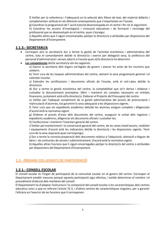 7
f) Vetllar per la coherència i l’adequació en la selecció dels llibres de text, del material didàctic i
complementari utilitzat en els diferents ensenyaments que s’imparteixen en l’escola.
g) Coordinar la programació de l’ acció tutorial desenvolupada en el centre i fer-ne el seguiment.
h) Coordinar les accions d’investigació i innovació educatives i de formació i reciclatge del
professorat que es desenvolupin en el centre, quan s’escaigui.
i) Aquelles altres que li siguin encomanades pel/per la director/a o atribuïdes per disposicions del
Departament d’Ensenyament.
1.1.3.- SECRETARI/A
 Correspon al/a la secretari/a dur a terme la gestió de l’activitat econòmica i administrativa del
centre, sota el comandament del/de la director/a i exercir per delegació seva, la prefectura del
personal d’administració i serveis adscrit a l’escola quan el/la director/a ho determini.
 Les competències del/la secretari/a són les següents:
a) Exercir la secretaria dels òrgans col·legiats de govern i aixecar les actes de les reunions que
celebrin.
b) Tenir cura de les tasques administratives del centre, atenent la seva programació general i el
calendari escolar.
c) Estendre les certificacions i documents oficials de l’escola, amb el vist-i-plau del/de la
director/a.
d) Dur a terme la gestió econòmica del centre, la comptabilitat que se’n deriva i elaborar i
custodiar la documentació preceptiva. Obrir i mantenir els comptes necessaris en entitats
financeres, juntament amb el/la director/a. Elaborar el Projecte del Pressupost del centre.
e) Vetllar per l’adequat compliment de la gestió administrativa del procés de preinscripció i
matriculació d’alumnes, tot garantint la seva adequació a les disposicions vigents.
f) Tenir cura que els expedients acadèmics dels/de les alumnes estiguin complets i diligenciats
d’acord amb la normativa vigent.
g) Ordenar el procés d’arxiu dels documents del centre, assegurar la unitat dels registres i
expedients acadèmics, diligenciar els documents oficials i custodiar-los.
h) Confeccionar i mantenir l’inventari general del centre.
i) Vetllar pel manteniment i la conservació general del centre, de les seves instal·lacions, mobiliari
i equipaments d’acord amb les indicacions del/de la director/a i les disposicions vigents. Tenir
cura de la seva reparació quan correspongui.
j) Dur a terme la correcta preparació dels documents relatius a l’adquisició, alienació o lloguer de
béns i als contractes de serveis i subministrament, d’acord amb la normativa vigent.
k) Aquelles altres funcions que li siguin encarregades pel/per la director/a del centre o atribuïdes
per disposicions del Departament d’Ensenyament.
1.2.- ÒRGANS COL·LEGIATS DE PARTICIPACIÓ
1.2.1.- CONSELL ESCOLAR
El consell escolar és l'òrgan de participació de la comunitat escolar en el govern del centre. Correspon al
Departament establir mesures perquè aquesta participació sigui efectiva, i també determinar el nombre i el
procediment d'elecció dels membres del consell.
El Departament ha d'adaptar l'estructura i la composició del consell escolar a les característiques dels centres
educatius únics a què es refereix l'article 72.3, i d'altres centres de característiques singulars, per a garantir
l'eficàcia en l'exercici de les funcions que li corresponen.
 
