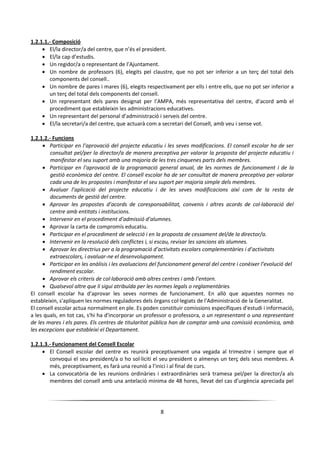 8
1.2.1.1.- Composició
 El/la director/a del centre, que n’és el president.
 El/la cap d’estudis.
 Un regidor/a o representant de l’Ajuntament.
 Un nombre de professors (6), elegits pel claustre, que no pot ser inferior a un terç del total dels
components del consell..
 Un nombre de pares i mares (6), elegits respectivament per ells i entre ells, que no pot ser inferior a
un terç del total dels components del consell.
 Un representant dels pares designat per l’AMPA, més representativa del centre, d’acord amb el
procediment que estableixin les administracions educatives.
 Un representant del personal d’administració i serveis del centre.
 El/la secretari/a del centre, que actuarà com a secretari del Consell, amb veu i sense vot.
1.2.1.2.- Funcions
 Participar en l’aprovació del projecte educatiu i les seves modificacions. El consell escolar ha de ser
consultat pel/per la director/a de manera preceptiva per valorar la proposta del projecte educatiu i
manifestar el seu suport amb una majoria de les tres cinquenes parts dels membres.
 Participar en l’aprovació de la programació general anual, de les normes de funcionament i de la
gestió econòmica del centre. El consell escolar ha de ser consultat de manera preceptiva per valorar
cada una de les propostes i manifestar el seu suport per majoria simple dels membres.
 Avaluar l’aplicació del projecte educatiu i de les seves modificacions així com de la resta de
documents de gestió del centre.
 Aprovar les propostes d’acords de coresponsabilitat, convenis i altres acords de col·laboració del
centre amb entitats i institucions.
 Intervenir en el procediment d’admissió d’alumnes.
 Aprovar la carta de compromís educatiu.
 Participar en el procediment de selecció i en la proposta de cessament del/de la director/a.
 Intervenir en la resolució dels conflictes i, si escau, revisar les sancions als alumnes.
 Aprovar les directrius per a la programació d’activitats escolars complementàries i d’activitats
extraescolars, i avaluar-ne el desenvolupament.
 Participar en les anàlisis i les avaluacions del funcionament general del centre i conèixer l’evolució del
rendiment escolar.
 Aprovar els criteris de col·laboració amb altres centres i amb l’entorn.
 Qualsevol altre que li sigui atribuïda per les normes legals o reglamentàries.
El consell escolar ha d'aprovar les seves normes de funcionament. En allò que aquestes normes no
estableixin, s'apliquen les normes reguladores dels òrgans col·legiats de l'Administració de la Generalitat.
El consell escolar actua normalment en ple. Es poden constituir comissions específiques d'estudi i informació,
a les quals, en tot cas, s'hi ha d'incorporar un professor o professora, o un representant o una representant
de les mares i els pares. Els centres de titularitat pública han de comptar amb una comissió econòmica, amb
les excepcions que estableixi el Departament.
1.2.1.3.- Funcionament del Consell Escolar
 El Consell escolar del centre es reunirà preceptivament una vegada al trimestre i sempre que el
convoqui el seu president/a o ho sol·liciti el seu president o almenys un terç dels seus membres. A
més, preceptivament, es farà una reunió a l’inici i al final de curs.
 La convocatòria de les reunions ordinàries i extraordinàries serà tramesa pel/per la director/a als
membres del consell amb una antelació mínima de 48 hores, llevat del cas d’urgència apreciada pel
 