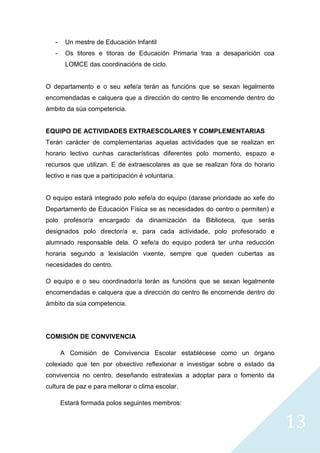 13
- Un mestre de Educación Infantil
- Os titores e titoras de Educación Primaria tras a desaparición coa
LOMCE das coordinacións de ciclo.
O departamento e o seu xefe/a terán as funcións que se sexan legalmente
encomendadas e calquera que a dirección do centro lle encomende dentro do
ámbito da súa competencia.
EQUIPO DE ACTIVIDADES EXTRAESCOLARES Y COMPLEMENTARIAS
Terán carácter de complementarias aquelas actividades que se realizan en
horario lectivo cunhas características diferentes polo momento, espazo e
recursos que utilizan. E de extraescolares as que se realizan fóra do horario
lectivo e nas que a participación é voluntaria.
O equipo estará integrado polo xefe/a do equipo (darase prioridade ao xefe do
Departamento de Educación Física se as necesidades do centro o permiten) e
polo profesor/a encargado da dinamización da Biblioteca, que serás
designados polo director/a e, para cada actividade, polo profesorado e
alumnado responsable dela. O xefe/a do equipo poderá ter unha reducción
horaria segundo a lexislación vixente, sempre que queden cubertas as
necesidades do centro.
O equipo e o seu coordinador/a terán as funcións que se sexan legalmente
encomendadas e calquera que a dirección do centro lle encomende dentro do
ámbito da súa competencia.
COMISIÓN DE CONVIVENCIA
A Comisión de Convivencia Escolar establécese como un órgano
colexiado que ten por obxectivo reflexionar e investigar sobre o estado da
convivencia no centro, deseñando estratexias a adoptar para o fomento da
cultura de paz e para mellorar o clima escolar.
Estará formada polos seguintes membros:
 