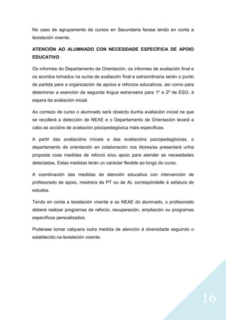 16
No caso de agrupamento de cursos en Secundaria farase tendo en conta a
lexislación vixente.
ATENCIÓN AO ALUMNADO CON NECESIDADE ESPECÍFICA DE APOIO
EDUCATIVO
Os informes do Departamento de Orientación, os informes de avaliación final e
os acordos tomados na xunta de avaliación final e extraordinaria serán o punto
de partida para a organización de apoios e reforzos educativos, así como para
determinar a exención da segunda lingua estranxeira para 1º e 2º de ESO, á
espera da avaliación inicial.
Ao comezo de curso o alumnado será obxecto dunha avaliación inicial na que
se recollerá a detección de NEAE e o Departamento de Orientación levará a
cabo as accións de avaliación psicopedagóxica máis específicas.
A partir das avaliacións iniciais e das avaliacións psicopedagóxicas, o
departamento de orientación en colaboración cos titores/as presentará unha
proposta coas medidas de reforzó e/ou apoio para atender as necesidades
detectadas. Estas medidas terán un carácter flexible ao longo do curso.
A coordinación das medidas de atención educativa con intervención de
profesorado de apoio, mestre/a de PT ou de AL correspóndelle á xefatura de
estudos.
Tendo en conta a lexislación vixente e as NEAE do alumnado, o profesorado
deberá realizar programas de reforzo, recuperación, ampliación ou programas
específicos persoalizados.
Poderase tomar calquera outra medida de atención á diversidade seguindo o
establecido na lexislación vixente.
 