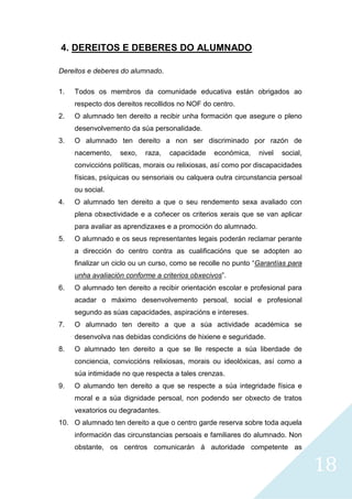 18
4. DEREITOS E DEBERES DO ALUMNADO
Dereitos e deberes do alumnado.
1. Todos os membros da comunidade educativa están obrigados ao
respecto dos dereitos recollidos no NOF do centro.
2. O alumnado ten dereito a recibir unha formación que asegure o pleno
desenvolvemento da súa personalidade.
3. O alumnado ten dereito a non ser discriminado por razón de
nacemento, sexo, raza, capacidade económica, nivel social,
conviccións políticas, morais ou relixiosas, así como por discapacidades
físicas, psíquicas ou sensoriais ou calquera outra circunstancia persoal
ou social.
4. O alumnado ten dereito a que o seu rendemento sexa avaliado con
plena obxectividade e a coñecer os criterios xerais que se van aplicar
para avaliar as aprendizaxes e a promoción do alumnado.
5. O alumnado e os seus representantes legais poderán reclamar perante
a dirección do centro contra as cualificacións que se adopten ao
finalizar un ciclo ou un curso, como se recolle no punto “Garantías para
unha avaliación conforme a criterios obxecivos”.
6. O alumnado ten dereito a recibir orientación escolar e profesional para
acadar o máximo desenvolvemento persoal, social e profesional
segundo as súas capacidades, aspiracións e intereses.
7. O alumnado ten dereito a que a súa actividade académica se
desenvolva nas debidas condicións de hixiene e seguridade.
8. O alumnado ten dereito a que se lle respecte a súa liberdade de
conciencia, conviccións relixiosas, morais ou ideolóxicas, así como a
súa intimidade no que respecta a tales crenzas.
9. O alumando ten dereito a que se respecte a súa integridade física e
moral e a súa dignidade persoal, non podendo ser obxecto de tratos
vexatorios ou degradantes.
10. O alumnado ten dereito a que o centro garde reserva sobre toda aquela
información das circunstancias persoais e familiares do alumnado. Non
obstante, os centros comunicarán á autoridade competente as
 