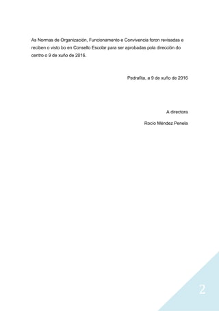 2
As Normas de Organización, Funcionamento e Convivencia foron revisadas e
reciben o visto bo en Consello Escolar para ser aprobadas pola dirección do
centro o 9 de xuño de 2016.
Pedrafita, a 9 de xuño de 2016
A directora
Rocío Méndez Penela
 
