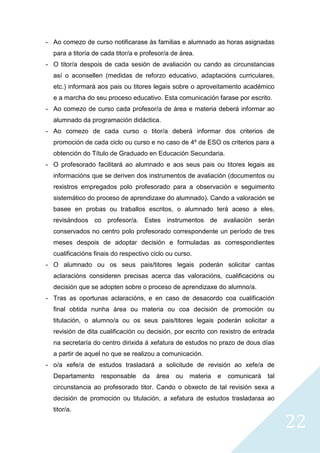 22
- Ao comezo de curso notificarase ás familias e alumnado as horas asignadas
para a titoría de cada titor/a e profesor/a de área.
- O titor/a despois de cada sesión de avaliación ou cando as circunstancias
así o aconsellen (medidas de reforzo educativo, adaptacións curriculares,
etc.) informará aos pais ou titores legais sobre o aproveitamento académico
e a marcha do seu proceso educativo. Esta comunicación farase por escrito.
- Ao comezo de curso cada profesor/a de área e materia deberá informar ao
alumnado da programación didáctica.
- Ao comezo de cada curso o titor/a deberá informar dos criterios de
promoción de cada ciclo ou curso e no caso de 4º de ESO os criterios para a
obtención do Título de Graduado en Educación Secundaria.
- O profesorado facilitará ao alumnado e aos seus pais ou titores legais as
informacións que se deriven dos instrumentos de avaliación (documentos ou
rexistros empregados polo profesorado para a observación e seguimento
sistemático do proceso de aprendizaxe do alumnado). Cando a valoración se
basee en probas ou traballos escritos, o alumnado terá aceso a eles,
revisándoos co profesor/a. Estes instrumentos de avaliación serán
conservados no centro polo profesorado correspondente un período de tres
meses despois de adoptar decisión e formuladas as correspondientes
cualificacións finais do respectivo ciclo ou curso.
- O alumnado ou os seus pais/titores legais poderán solicitar cantas
aclaracións consideren precisas acerca das valoracións, cualificacións ou
decisión que se adopten sobre o proceso de aprendizaxe do alumno/a.
- Tras as oportunas aclaracións, e en caso de desacordo coa cualificación
final obtida nunha área ou materia ou coa decisión de promoción ou
titulación, o alumno/a ou os seus pais/titores legais poderán solicitar a
revisión de dita cualificación ou decisión, por escrito con rexistro de entrada
na secretaría do centro dirixida á xefatura de estudos no prazo de dous días
a partir de aquel no que se realizou a comunicación.
- o/a xefe/a de estudos trasladará a solicitude de revisión ao xefe/a de
Departamento responsable da área ou materia e comunicará tal
circunstancia ao profesorado titor. Cando o obxecto de tal revisión sexa a
decisión de promoción ou titulación, a xefatura de estudos trasladaraa ao
titor/a.
 