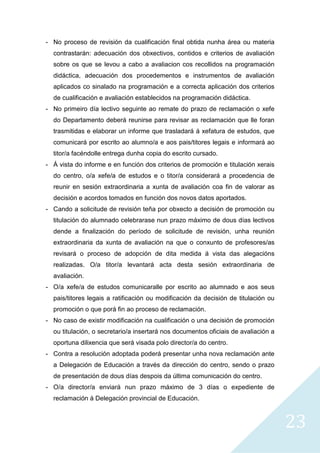 23
- No proceso de revisión da cualificación final obtida nunha área ou materia
contrastarán: adecuación dos obxectivos, contidos e criterios de avaliación
sobre os que se levou a cabo a avaliacion cos recollidos na programación
didáctica, adecuación dos procedementos e instrumentos de avaliación
aplicados co sinalado na programación e a correcta aplicación dos criterios
de cualificación e avaliación establecidos na programación didáctica.
- No primeiro día lectivo seguinte ao remate do prazo de reclamación o xefe
do Departamento deberá reunirse para revisar as reclamación que lle foran
trasmitidas e elaborar un informe que trasladará á xefatura de estudos, que
comunicará por escrito ao alumno/a e aos pais/titores legais e informará ao
titor/a facéndolle entrega dunha copia do escrito cursado.
- Á vista do informe e en función dos criterios de promoción e titulación xerais
do centro, o/a xefe/a de estudos e o titor/a considerará a procedencia de
reunir en sesión extraordinaria a xunta de avaliación coa fin de valorar as
decisión e acordos tomados en función dos novos datos aportados.
- Cando a solicitude de revisión teña por obxecto a decisión de promoción ou
titulación do alumnado celebrarase nun prazo máximo de dous días lectivos
dende a finalización do período de solicitude de revisión, unha reunión
extraordinaria da xunta de avaliación na que o conxunto de profesores/as
revisará o proceso de adopción de dita medida á vista das alegacións
realizadas. O/a titor/a levantará acta desta sesión extraordinaria de
avaliación.
- O/a xefe/a de estudos comunicaralle por escrito ao alumnado e aos seus
pais/titores legais a ratificación ou modificación da decisión de titulación ou
promoción o que porá fin ao proceso de reclamación.
- No caso de existir modificación na cualificación o una decisión de promoción
ou titulación, o secretario/a insertará nos documentos oficiais de avaliación a
oportuna dilixencia que será visada polo director/a do centro.
- Contra a resolución adoptada poderá presentar unha nova reclamación ante
a Delegación de Educación a través da dirección do centro, sendo o prazo
de presentación de dous días despois da última comunicación do centro.
- O/a director/a enviará nun prazo máximo de 3 días o expediente de
reclamación á Delegación provincial de Educación.
 