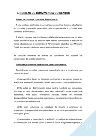 24
5. NORMAS DE CONVIVENCIA DO CENTRO
Clases de condutas contrarias á convivencia.
1. As condutas contrarias á convivencia nos centros docentes clasifícanse
en condutas gravemente prexudiciais para a convivencia e condutas leves
contrarias á convivencia.
2. Cando calquera membro da comunidade educativa entenda que os feitos
poden ser constitutivos de delito ou falta, deberá comunicarllo á dirección do
centro educativo para a súa remisión á Administración educativa e ao Ministerio
Fiscal, sen prexuízo de tomar as medidas cautelares oportunas.
As condutas contrarias ás normas de convivencia non poderán ser
consideradas de carácter académico.
Condutas gravemente prexudiciais para a convivencia.
Considéranse condutas gravemente prexudiciais para a convivencia nos
centros docentes:
a) As agresións físicas ou psíquicas, as inxurias e as ofensas graves, as
ameazas e as coaccións contra os demais membros da comunidade educativa.
b) Os actos de discriminación grave contra membros da comunidade
educativa por razón de nacemento, raza, sexo, orientación sexual, capacidade
económica, nivel social, conviccións políticas, morais ou relixiosas,
discapacidades físicas, sensoriais ou psíquicas, ou calquera outra condición ou
circunstancia persoal ou social.
c) Os actos individuais ou colectivos de desafío á autoridade do
profesorado e ao persoal de administración e de servizos que constitúan unha
indisciplina grave.
d) A gravación, a manipulación e a difusión por calquera medio de imaxes
ou informacións que atenten contra o dereito á honra, a dignidade da persoa, a
 