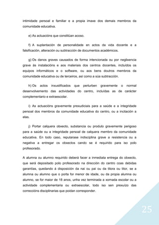 25
intimidade persoal e familiar e a propia imaxe dos demais membros da
comunidade educativa.
e) As actuacións que constitúan acoso.
f) A suplantación de personalidade en actos da vida docente e a
falsificación, alteración ou subtracción de documentos académicos.
g) Os danos graves causados de forma intencionada ou por neglixencia
grave ás instalacións e aos materiais dos centros docentes, incluídos os
equipos informáticos e o software, ou aos bens doutros membros da
comunidade educativa ou de terceiros, así como a súa subtracción.
h) Os actos inxustificados que perturben gravemente o normal
desenvolvemento das actividades do centro, incluídas as de carácter
complementario e extraescolar.
i) As actuacións gravemente prexudiciais para a saúde e a integridade
persoal dos membros da comunidade educativa do centro, ou a incitación a
elas.
j) Portar calquera obxecto, substancia ou produto gravemente perigoso
para a saúde ou a integridade persoal de calquera membro da comunidade
educativa. En todo caso, reputarase indisciplina grave a resistencia ou a
negativa a entregar os obxectos cando se é requirido para iso polo
profesorado.
A alumna ou alumno requirido deberá facer a inmediata entrega do obxecto,
que será depositado polo profesorado na dirección do centro coas debidas
garantías, quedando á disposición da nai ou pai ou da titora ou titor, se a
alumna ou alumno que o porta for menor de idade, ou da propia alumna ou
alumno, se for maior de 18 anos, unha vez terminada a xornada escolar ou a
actividade complementaria ou extraescolar, todo iso sen prexuízo das
correccións disciplinarias que poidan corresponder.
 