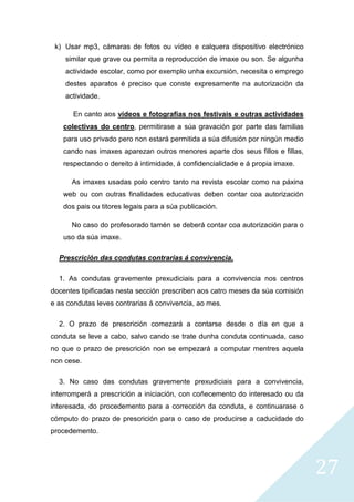 27
k) Usar mp3, cámaras de fotos ou vídeo e calquera dispositivo electrónico
similar que grave ou permita a reproducción de imaxe ou son. Se algunha
actividade escolar, como por exemplo unha excursión, necesita o emprego
destes aparatos é preciso que conste expresamente na autorización da
actividade.
En canto aos vídeos e fotografías nos festivais e outras actividades
colectivas do centro, permitirase a súa gravación por parte das familias
para uso privado pero non estará permitida a súa difusión por ningún medio
cando nas imaxes aparezan outros menores aparte dos seus fillos e fillas,
respectando o dereito á intimidade, á confidencialidade e á propia imaxe.
As imaxes usadas polo centro tanto na revista escolar como na páxina
web ou con outras finalidades educativas deben contar coa autorización
dos pais ou titores legais para a súa publicación.
No caso do profesorado tamén se deberá contar coa autorización para o
uso da súa imaxe.
Prescrición das condutas contrarias á convivencia.
1. As condutas gravemente prexudiciais para a convivencia nos centros
docentes tipificadas nesta sección prescriben aos catro meses da súa comisión
e as condutas leves contrarias á convivencia, ao mes.
2. O prazo de prescrición comezará a contarse desde o día en que a
conduta se leve a cabo, salvo cando se trate dunha conduta continuada, caso
no que o prazo de prescrición non se empezará a computar mentres aquela
non cese.
3. No caso das condutas gravemente prexudiciais para a convivencia,
interromperá a prescrición a iniciación, con coñecemento do interesado ou da
interesada, do procedemento para a corrección da conduta, e continuarase o
cómputo do prazo de prescrición para o caso de producirse a caducidade do
procedemento.
 