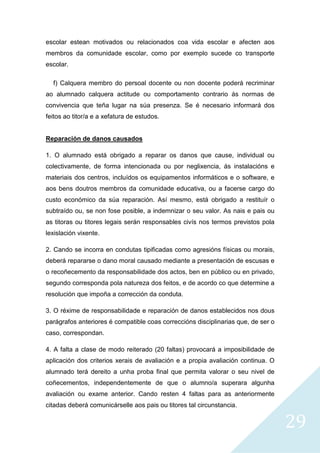29
escolar estean motivados ou relacionados coa vida escolar e afecten aos
membros da comunidade escolar, como por exemplo sucede co transporte
escolar.
f) Calquera membro do persoal docente ou non docente poderá recriminar
ao alumnado calquera actitude ou comportamento contrario ás normas de
convivencia que teña lugar na súa presenza. Se é necesario informará dos
feitos ao titor/a e a xefatura de estudos.
Reparación de danos causados
1. O alumnado está obrigado a reparar os danos que cause, individual ou
colectivamente, de forma intencionada ou por neglixencia, ás instalacións e
materiais dos centros, incluídos os equipamentos informáticos e o software, e
aos bens doutros membros da comunidade educativa, ou a facerse cargo do
custo económico da súa reparación. Así mesmo, está obrigado a restituír o
subtraído ou, se non fose posible, a indemnizar o seu valor. As nais e pais ou
as titoras ou titores legais serán responsables civís nos termos previstos pola
lexislación vixente.
2. Cando se incorra en condutas tipificadas como agresións físicas ou morais,
deberá repararse o dano moral causado mediante a presentación de escusas e
o recoñecemento da responsabilidade dos actos, ben en público ou en privado,
segundo corresponda pola natureza dos feitos, e de acordo co que determine a
resolución que impoña a corrección da conduta.
3. O réxime de responsabilidade e reparación de danos establecidos nos dous
parágrafos anteriores é compatible coas correccións disciplinarias que, de ser o
caso, correspondan.
4. A falta a clase de modo reiterado (20 faltas) provocará a imposibilidade de
aplicación dos criterios xerais de avaliación e a propia avaliación continua. O
alumnado terá dereito a unha proba final que permita valorar o seu nivel de
coñecementos, independentemente de que o alumno/a superara algunha
avaliación ou exame anterior. Cando resten 4 faltas para as anteriormente
citadas deberá comunicárselle aos pais ou titores tal circunstancia.
 